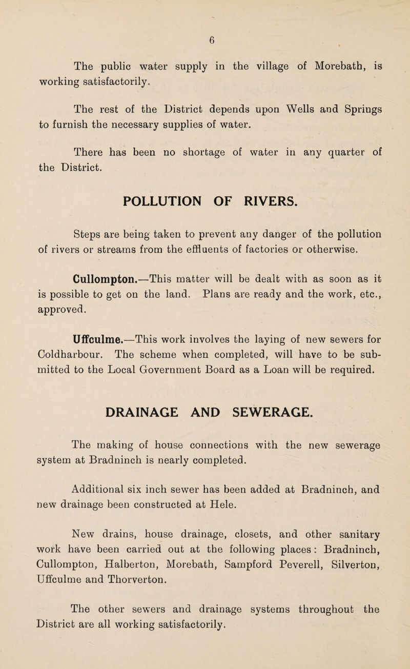 The public water supply in the village of Morebath, is working satisfactorily. The rest of the District depends upon Wells and Springs to furnish the necessary supplies of water. There has been no shortage of water in any quarter of the District. POLLUTION OF RIVERS. Steps are being taken to prevent any danger of the pollution of rivers or streams from the effluents of factories or otherwise. Gullompton.—This matter will be dealt with as soon as it is possible to get on the land. Plans are ready and the work, etc., approved. Uffculme.—This work involves the laying of new sewers for Coldharbour. The scheme when completed, will have to be sub¬ mitted to the Local Government Board as a Loan will he required. DRAINAGE AND SEWERAGE. The making of house connections with the new sewerage system at Bradninch is nearly completed. Additional six inch sewer has been added at Bradninch, and new drainage been constructed at Hele. New drains, house drainage, closets, and other sanitary work have been carried out at the following places : Bradninch, Gullompton, Halberton, Morebath, Sampford Peverell, Silverton, Uffculme and Thorverton. The other sewers and drainage systems throughout the District are all working satisfactorily.