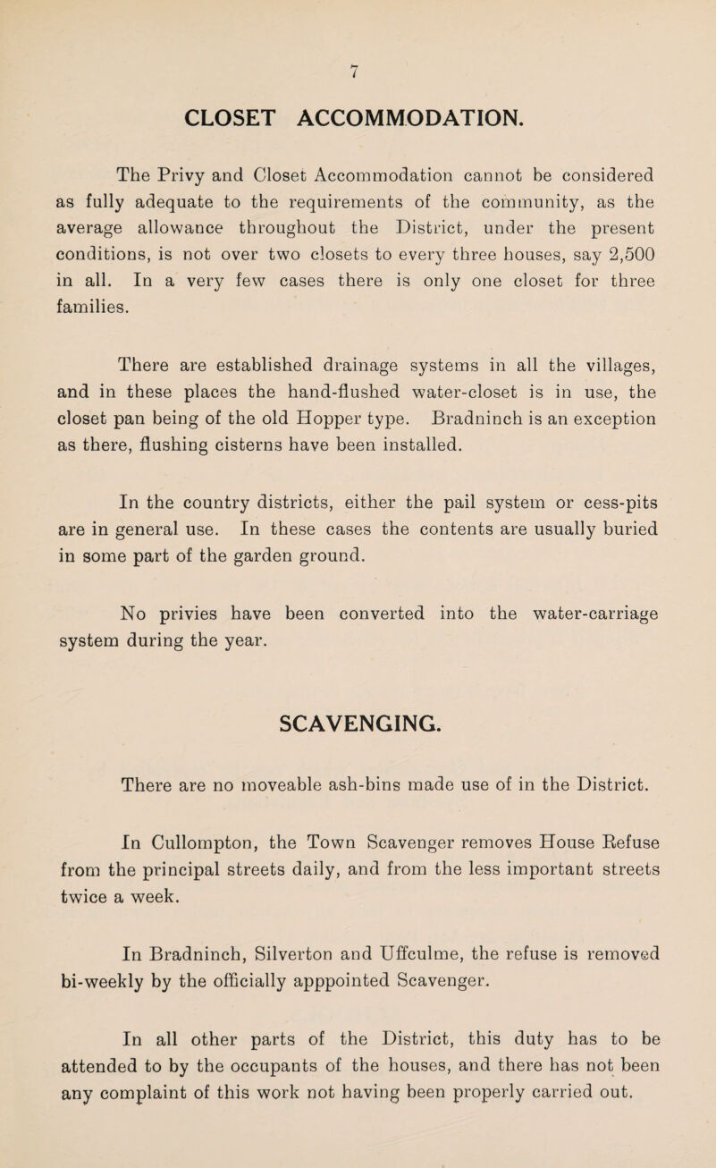 CLOSET ACCOMMODATION, The Privy and Closet Accommodation cannot be considered as fully adequate to the requirements of the community, as the average allowance throughout the District, under the present conditions, is not over two closets to every three houses, say 2,500 in all. In a very few cases there is only one closet for three families. There are established drainage systems in all the villages, and in these places the hand-flushed water-closet is in use, the closet pan being of the old Hopper type. Bradninch is an exception as there, flushing cisterns have been installed. In the country districts, either the pail system or cess-pits are in general use. In these cases the contents are usually buried in some part of the garden ground. No privies have been converted into the water-carriage system during the year. SCAVENGING. There are no moveable ash-bins made use of in the District. In Cullompton, the Town Scavenger removes House Eefuse from the principal streets daily, and from the less important streets twice a week. In Bradninch, Silverton and Uffculme, the refuse is removed bi-weekly by the officially apppointed Scavenger. In all other parts of the District, this duty has to be attended to by the occupants of the houses, and there has not been any complaint of this work not having been properly carried out.