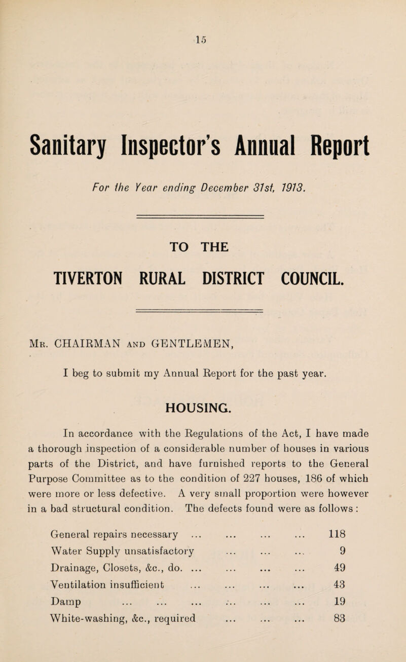 Sanitary Inspector's Annnal Report For ihe Year ending December 81st, 1913. TO THE TIVERTON RURAL DISTRICT COUNCIL. Mr. chairman and GENTLEMEN, I beg to submit my Annual Keport for the past year. HOUSING. In accordance with the Eegulations of the Act, I have made a thorough inspection of a considerable number of houses in various parts of the District, and have furnished reports to the General Purpose Committee as to the condition of 227 houses, 186 of which were more or less defective. A very small proportion were however in a bad structural condition. The defects found were as follows : General repairs necessary Water Supply unsatisfactory Drainage, Closets, &c., do. ... Ventilation insufficient Damp White-washing, &c., required 118 9 49 43 19 83