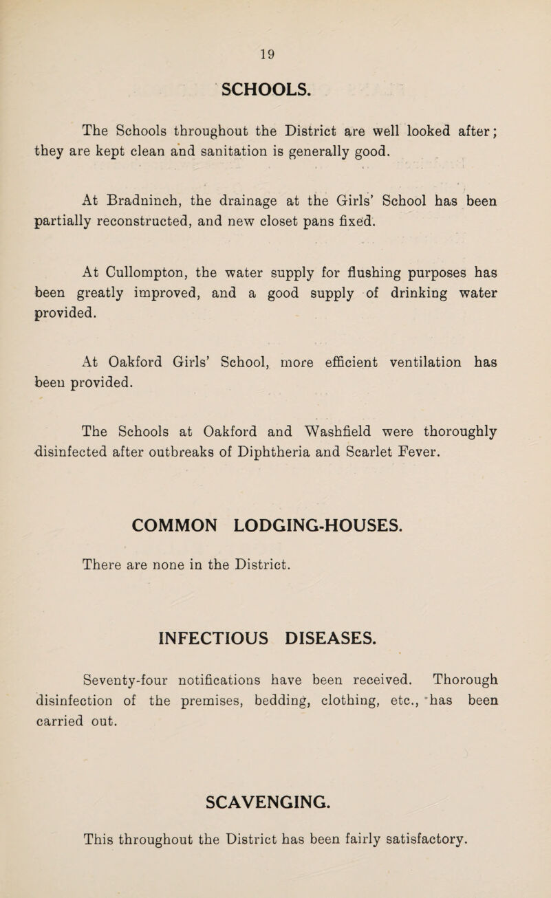 SCHOOLS. The Schools throughout the District are well looked after; they are kept clean and sanitation is generally good. < ■ At Bradninch, the drainage at the Girls’ School has been partially reconstructed, and new closet pans fixe‘d. At Cullompton, the water supply for flushing purposes has been greatly improved, and a good supply of drinking water provided. At Oakford Girls’ School, more efficient ventilation has been provided. The Schools at Oakford and Washfield were thoroughly disinfected after outbreaks of Diphtheria and Scarlet Fever. COMMON LODGING-HOUSES. There are none in the District. INFECTIOUS DISEASES. Seventy-four notifications have been received. Thorough disinfection of the premises, bedding, clothing, etc., *has been carried out. SCAVENGING. This throughout the District has been fairly satisfactory.