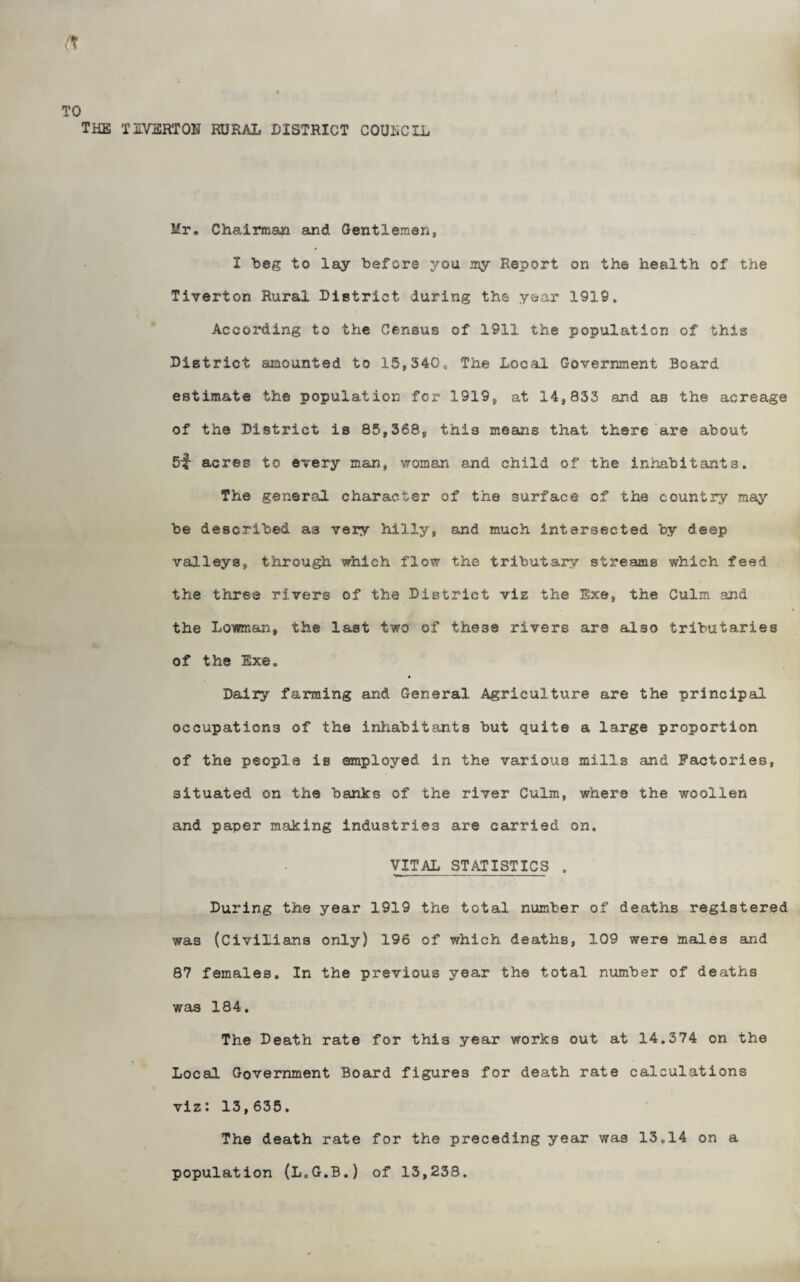 THE IIVSRTOH RURAL DISTRICT COUliCIL Mr, Chairman and Gentlemen, I beg to lay before you my Report on the health of the Tiverton Rural District during the year 1919. According to the Census of 1911 the population of this District amounted to 15,340* The Local Government Board estimate the population for 1919, at 14,833 and as the acreage of the District is 85,368, this means that there are about S-f acres to every man, woman and child of the inhabitants. The general character of the surface of the country may be described as very hilly, and much intersected by deep valleys, through which flow the tributary streams which feed the three rivers of the District viz the Exe, the Culm and the Lowman, the last two of these rivers are also tributaries of the Exe, Dairy farming and General Agriculture are the principal occupations of the inliabitants but quite a large proportion of the people is employed in the various mills and Factories, situated on the banks of the river Culm, where the woollen and paper making industries are carried on. VITAL STATISTICS . During the year 1919 the total number of deaths registered was (Civilians only) 196 of which deaths, 109 were males and 87 females. In the previous year the total number of deaths was 184. The Death rate for this year works out at 14.374 on the Local Government Board figures for death rate calculations viz: 13,635. The death rate for the preceding year was 13.14 on a population (L.G.B.) of 13,238.