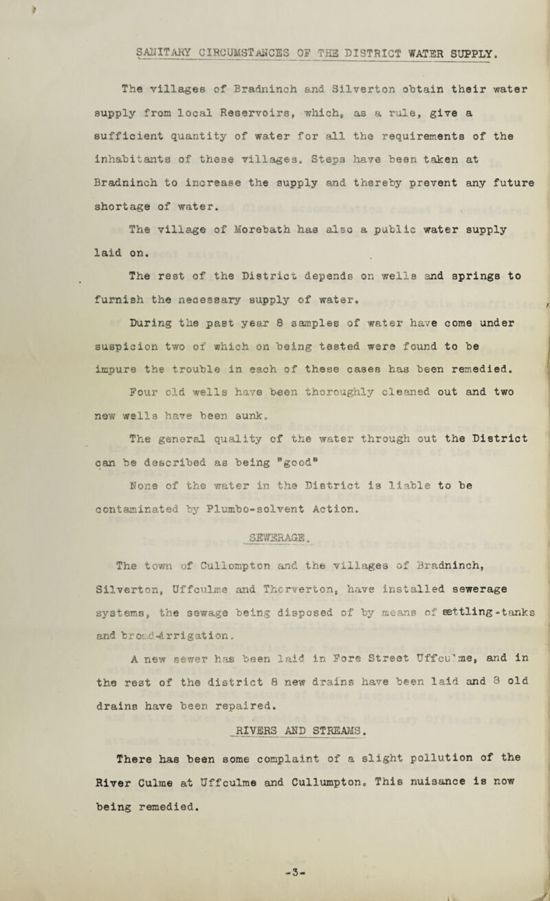t DISTRICT WATER SUPPLY. The villages of Bradninch and Silverton obtain their water supply from local Reservoirs, which, as a rule, give a sufficient quantity of water for all the requirements of the inhabitants of these villages. Steps have been taken at Bradninch to increase the supply and thereby prevent any future shortage of water. The village of Morebath has also a public water supply laid on. The rest of the District depends on wells and springs to furnish the neGossary supply of water. During the past year 8 samples of water have come under suspicion two of which on being tested were found to be impure the trouble in each of these cases has been remedied. Pour old wells have been thorougiily cleaned out and two new wells have been sunk. The general quality of the water through out the District can be described as being ’’good None of the water in the District is liable to be contaminated by Plumbo-solvent Action. The town of Culiompton and the villages of Bradninch, Silverton, Uffculms and Thcrverton, have installed sewerage systems, the sewage being disposed of by means of settling-tanks and brOL.d-4rrigation. A new sewer has been laid in Pore Street Uffcu'me, and in the rest of the district 8 new drains have been laid and 3 old drains have been repaired. . RIVERS AUD STREAJIS. There has been some complaint of a slight pollution of the River Culme at Uffculme and Cullumpton, This nuisance is now being remedied. -3