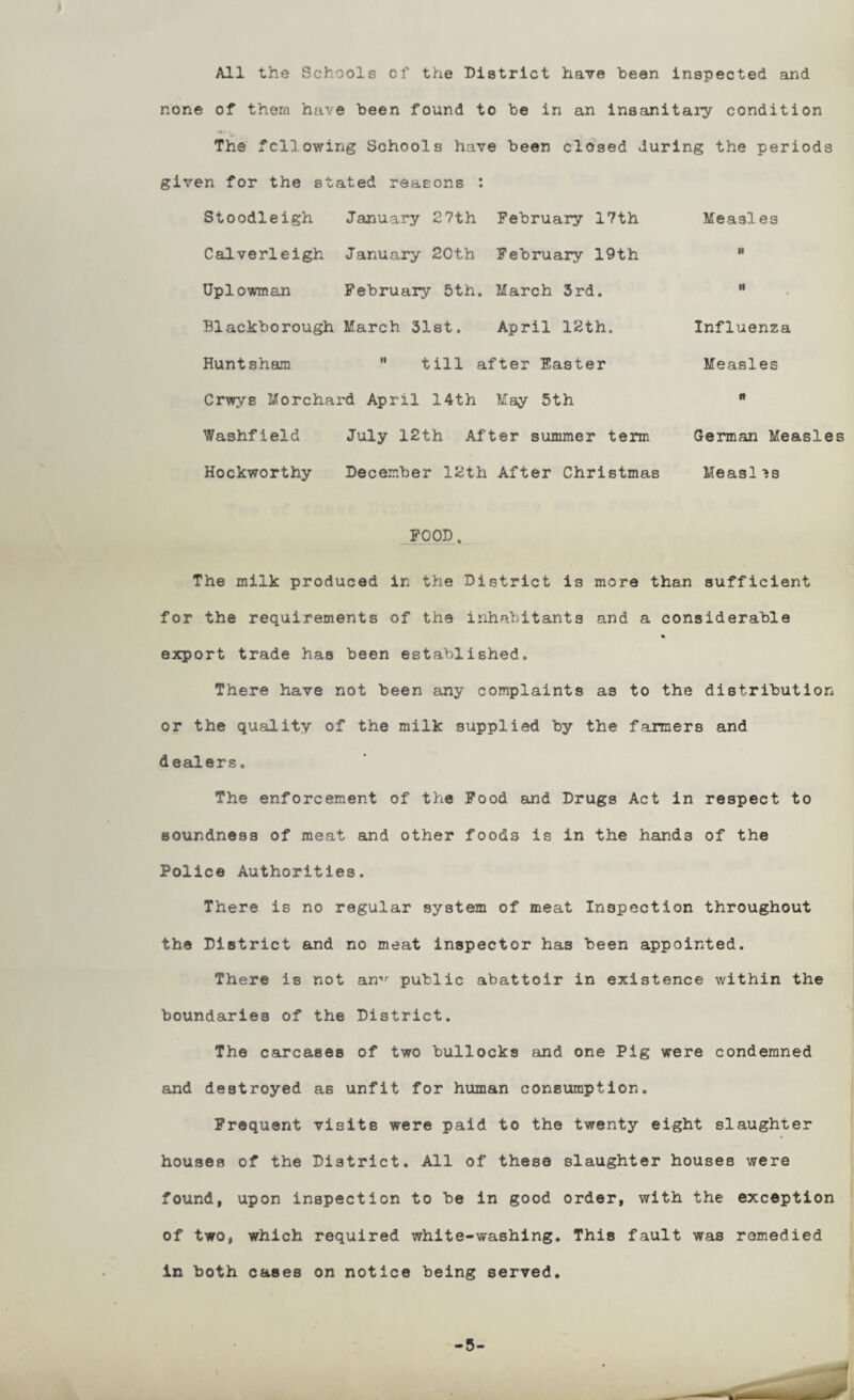 All the Schools cf the District have been inspected and none of them have been found to be in an insanitaiy condition *** 'i The following Schools have been clo'sed during the periods given for the stated reasons : Stoodleigh January 27th February 17th Calverleigh January 20th February 19th Uplowman February 5th, March 3rd. Blackborough March Slat. April 12th. Huntsham ” till after Easter Crwys Morchard April 14th May 5th Washfield July 12th After summer term Hockworthy December 12th After Christmas _.?00D. The milk produced in the District is more than sufficient for the requirements of the inhabitants and a considerable export trade has been established. There have not been any complaints as to the distribution or the quality of the milk supplied by the farmers and dealers. The enforcement of the Food and Drugs Act in respect to soundness of meat and other foods is in the hands of the Police Authorities. There is no regular system of meat Inspection throughout the District and no meat inspector has been appointed. There is not an-*'- public abattoir in existence within the boundaries of the District. The carcases of two bullocks and one Pig were condemned and destroyed as unfit for human consumption. Frequent visits were paid to the twenty eight slaughter houses of the District. All of these slaughter houses were found, upon inspection to be in good order, with the exception of two, which required white-washing. This fault was remedied in both cases on notice being served. Measles R It Influenza Measles R German Measles Measl is