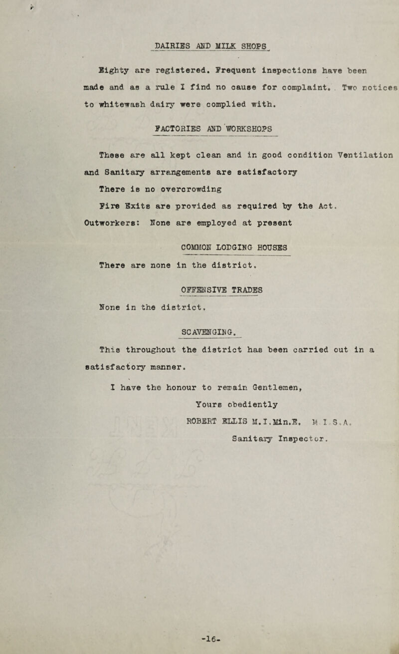 DAIRIES MD MILK SHOPS Eighty are registered. Frequent inspectiono have been made and as a rule I find no cause for complaint. Two notices to whitewash dairy were complied with. FACTORIES AND WORKSHOPS These are all kept clean and in good condition Ventilation and Sanitary arrangements are satisfactory There is no overcrowding Fire Exits are provided as required by the Act. Outworkers; None are employed at present COMMON LODGING HOUSES There are none in the district. OFF® SIVE ^R^ES None in the district. SCAVENGING. This throughout the district has been carried out in a satisfactory manner. I have the honour to remain Gentlemen, Yours obediently ROBERT ELLIS M.I.Min.E, M 1 5.A. Sanitasy Inspector. -16-
