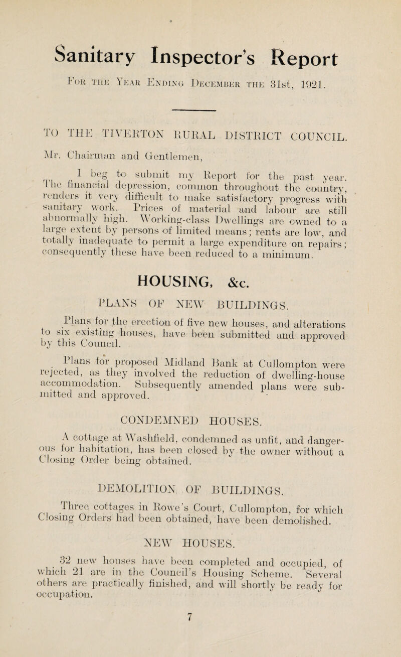 Sanitary Inspectors Report For the Year Ending December the 31st, 1921 TO THE TIVERTON RURAL DISTRICT COUNCIL. Mr. Chairman and Gentlemen, I beg to submit my Report for the past year. 1 he financial depression, common throughout the country, undeis it very difficult to1 make satisfactory progress with sanitary work. Prices of material and labour are still abnormally high. Working-class Dwellings are owned to a aige extent by persons of limited means* rents are low, and totally inadequate to permit a large expenditure on repairs; consequently these have been reduced to a minimum. HOUSING, &c. PLANS' OF NEW BUILDINGS. I Ians for the erection of five new houses, and alterations to six existing houses, have been submitted and approved byr this Council. Plans for proposed Midland Bank at Cullompton were iejected, as they involved the reduction of dwelling-house accommodation. Subsequently amended plans were sub¬ mitted and approved. CONDEMNED HOUSES. A cottage at Washfield, condemned as unfit, and danger¬ ous lor habitation, has been closed by the owner without a Closing Order being obtained. DEMOLITION OF BUILDINGS. three cottages in Rowe’s Court, Cullompton, for which Closing Orders had been obtained, have been demolished. NEW HOUSES. 32 new houses have been which 21 are in the Council’s others are practically finished, occupation. completed and occupied, of Housing Scheme. Several and will shortly be ready for