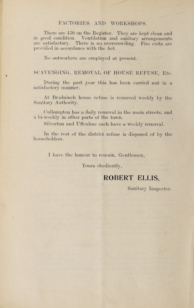 FACTORIES ANI) WORKSHOPS. There are 158 on the Register. They are kept clean ami in good condition. Ventilation and sanitary arrangements, are satisfactory. There is no overcrowding. Fire exits are provided in accordance with the Act. No outworkers are employed at present. SCAVENGING, REMOVAL OF HOUSE REFUSE, Etc. During the past year this has been carried out in a satisfactory manner. At Bradninch house refuse is removed weekly by the kJ Sanitary Authority. Cullompton has a daily removal in the main streets, and a bi-weekly in other parts of the town. Silverton and Uffculme each have a weekly removal. \J In the rest of the district refuse is disposed of by the householders. I have the honour to remain, Gentlemen, Yours obediently, ROBERT ELLIS, Sanitary Inspector..