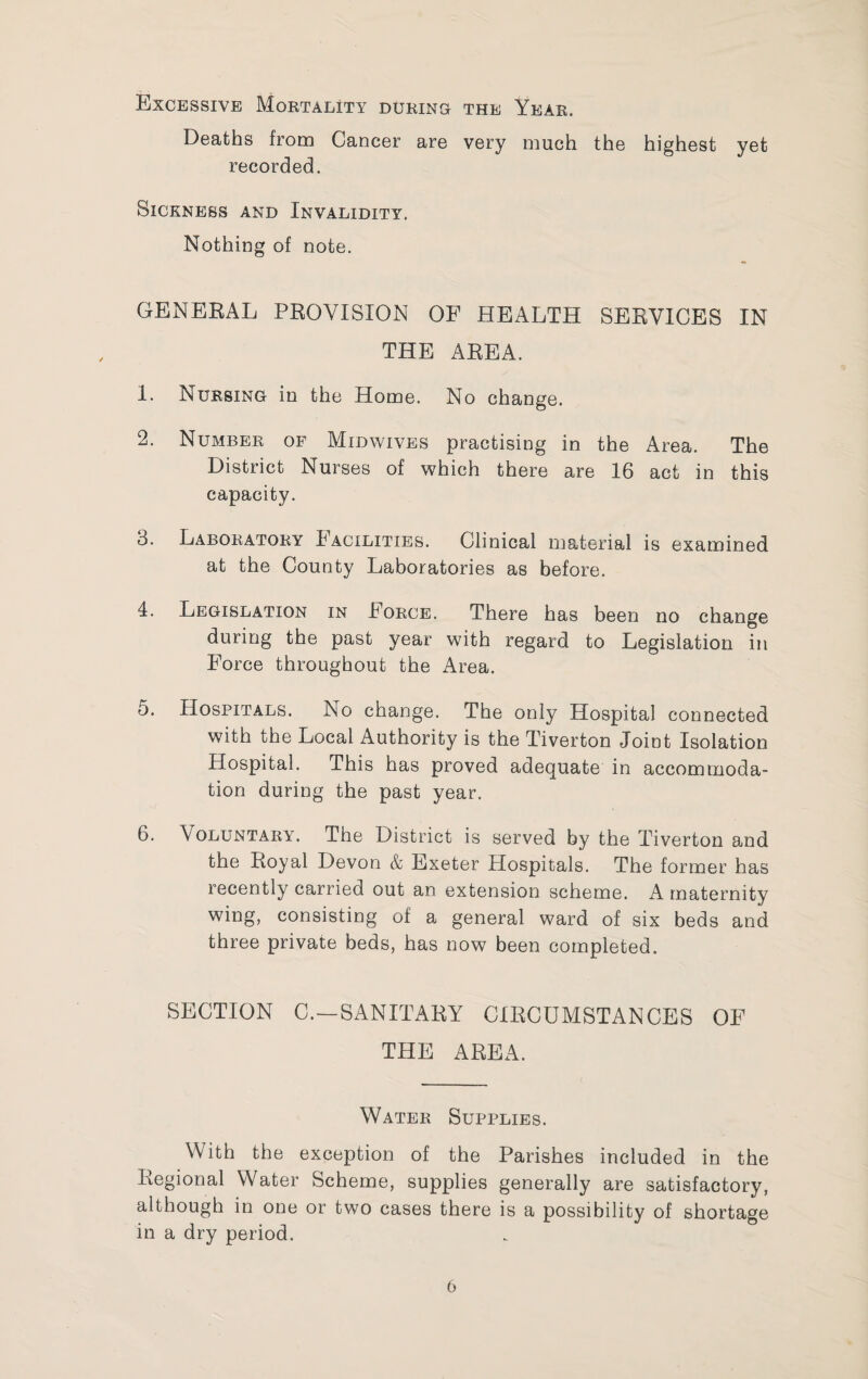 Excessive Mortality durinc the Year. Deaths from Cancer are very much the highest yet recorded. Sickness and Invalidity. Nothing of note. GENERAL PROVISION OF HEALTH SERVICES IN THE AREA. 1. Nursing in the Home. No change. 2. Number of Midwives practising in the Area. The District Nurses of which there are 16 act in this capacity. 3. Laboratory Facilities. Clinical material is examined at the County Laboratories as before. 4. Legislation in Force. There has been no change during the past year with regard to Legislation in Force throughout the Area. 5. Hospitals. No change. The only Hospital connected with the Local Authority is the Tiverton Joint Isolation Hospital. This has proved adequate in accommoda¬ tion during the past year. 6. Voluntary. The District is served by the Tiverton and the Royal Devon & Exeter Hospitals. The former has recently carried out an extension scheme. A maternity wing, consisting of a general ward of six beds and three private beds, has now been completed. SECTION C.—SANITARY CIRCUMSTANCES OF THE AREA. Water Supplies. With the exception of the Parishes included in the Regional Water Scheme, supplies generally are satisfactory, although in one or two cases there is a possibility of shortage in a dry period.