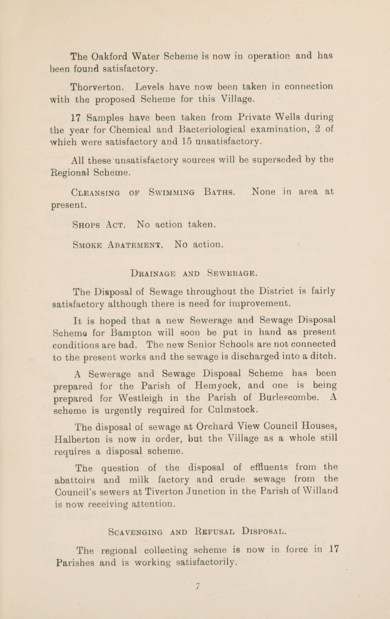 The Oakford Water Scheme is now in operation and has been found satisfactory. Thorverton. Levels have now been taken in connection with the proposed Scheme for this Village. 17 Samples have been taken from Private Wells during the year for Chemical and Bacteriological examination, 2 of which were satisfactory and 15 unsatisfactory. All these unsatisfactory sources will be superseded by the Regional Scheme. Cleansing of Swimming Baths. None in area at present. Shops Act. No action taken. Smoke Abatement. No action. Drainage and Sewerage. The Disposal of Sewage throughout the District is fairly satisfactory although there is need for improvement. It is hoped that a new Sewerage and Sewage Disposal Scheme for Bampton will soon be put in hand as present conditions are bad. The new Senior Schools are not connected to the present works and the sewage is discharged into a ditch. A Sewerage and Sewage Disposal Scheme has been prepared for the Parish of Hemyock, and one is being prepared for Westleigh in the Parish of Burlescombe. A scheme is urgently required for Culmstock. The disposal of sewage at Orchard View Council Houses, Halberton is now in order, but the Village as a whole still requires a disposal scheme. The question of the disposal of effluents from the abattoirs and milk factory and crude sewage from the Council’s sewers at Tiverton Junction in the Parish of Willand is now receiving attention. Scavenging and Refusal Disposal. The regional collecting scheme is now in force in 17 Parishes and is working satisfactorily.