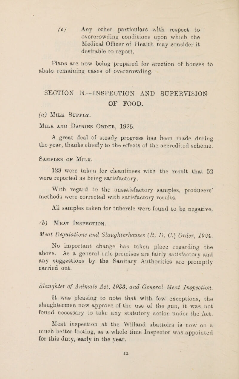 fej Any other particulars with respect to overcrowding conditions upon which the Medical Officer of Health may consider it desirable to report. Plans are now being prepared for erection of houses to abate remaining cases of overcrowding. SECTION E.~INSPECTION AND SUPERVISION OP POOD. (a) Milk Supply. Milk and Dairies Order, 1926. A great deal of steady progress has been made during the year, thanks chiefly to the effects of the accredited scheme. Samples op Milk. 123 were taken for cleanliness wdth the result that 52 were reported as being satisfactory. With regard to the unsatisfactory samples, producers' methods were corrected with satisfactory results. Ail samples taken for tubercle were found to be negative. ^b) Meat Inspection, Meat Begulations ajid Slaughter houses (E, D. G,) Order, 192i. No important change has taken place regarding the above. As a general rule premises are fairly satisfactory and any suggestions by the Sanitary Authorities are promptly carried out. Slaughter of Animals Act, 1933, and General Meat Inspection, It was pleasing to note that with fev/ exceptions, the slaughtermen now approve of the use of the gun, it was nob found necessary to take any statutory action under the Act. Meat inspection at the Willand abattoirs is now on a much better footing, as a whole time Inspector was appointed for this duty, early in the year.