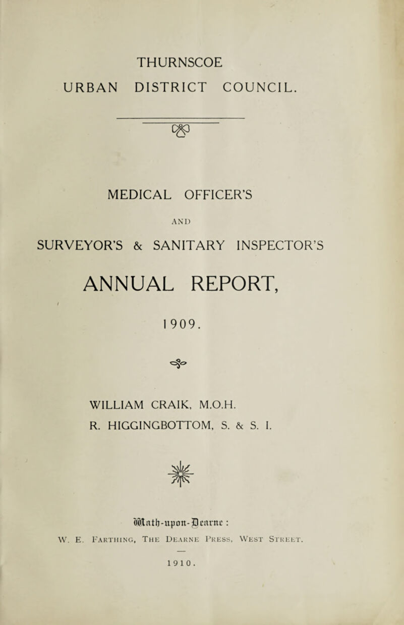 THURNSCOE URBAN DISTRICT COUNCIL. MEDICAL OFFICER’S AND SURVEYOR’S & SANITARY INSPECTOR’S ANNUAL REPORT, I I 909. WILLIAM CRAIK, M.O.H. R. HIGGINGBOTTOM, S. & S. I. Mntb-upon-|)cnntc : W. E. Earthing, The Dearne Press, West Street. 19 10.