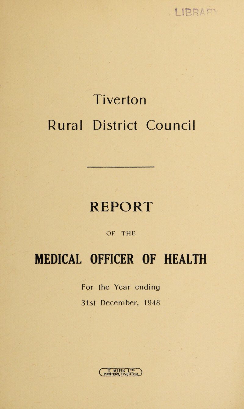 Tiverton Rural District Council REPORT OF THE MEDICAL OFFICER OF HEALTH For the Year ending 31st December, 1948 C t KIRK LT? A V PBiffTER^ TIVERTOH J
