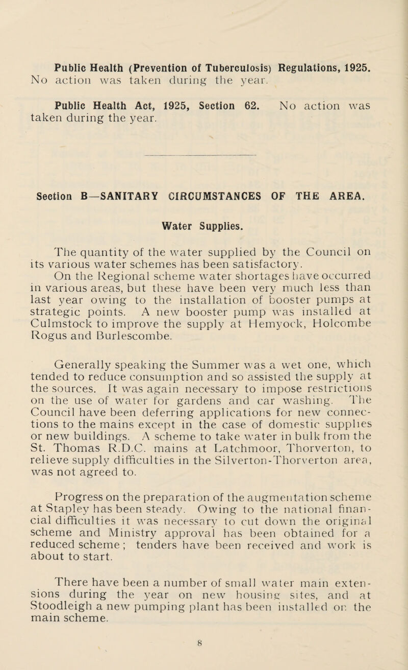 Public Health (Prevention of Tuberculosis) Regulations, 1925. No action was taken during the year. Public Health Act, 1925, Section 62. No action was taken during the year. Section B—SANITARY CIRCUMSTANCES OF THE AREA. Water Supplies. The quantity of the water supplied by the Council on Its various water schemes has been satisfactory. On the Regional scheme water shortages have occurred m various areas, but these have been very much less than last year owing to the installation of booster pumps at strategic points. A new booster pump was installed at Culmstock to improve the supply at Hemyock, Holcombe Rogus and Burlescombe. Generally speaking the Summer was a wet one, which tended to reduce consumption and so assisted the supply at the sources. It was again necessary to impose restrictions on the use of water for gardens and car washing, d'he Council have been deferring applications for new connec¬ tions to the mains except in the case of domestic supplies or new buildings. A scheme to take water in bulk from the St. Thomas Ft.D.C. mains at Latchmoor, Thorverton, to relieve supply difficulties in the Silverton-Thorverton area, was not agreed to. Progress on the preparation of the augmentation scheme at Stapley has been steady. Owing to the national finan¬ cial difficulties it was necessar}’ to cut down the original scheme and Ministry approval has been obtained for a reduced scheme ; tenders have been received and work is about to start. There have been a number of small water main exten¬ sions during the year on new housing: sites, and at Stoodleigh a new pumping plant has been installed or. the main scheme.