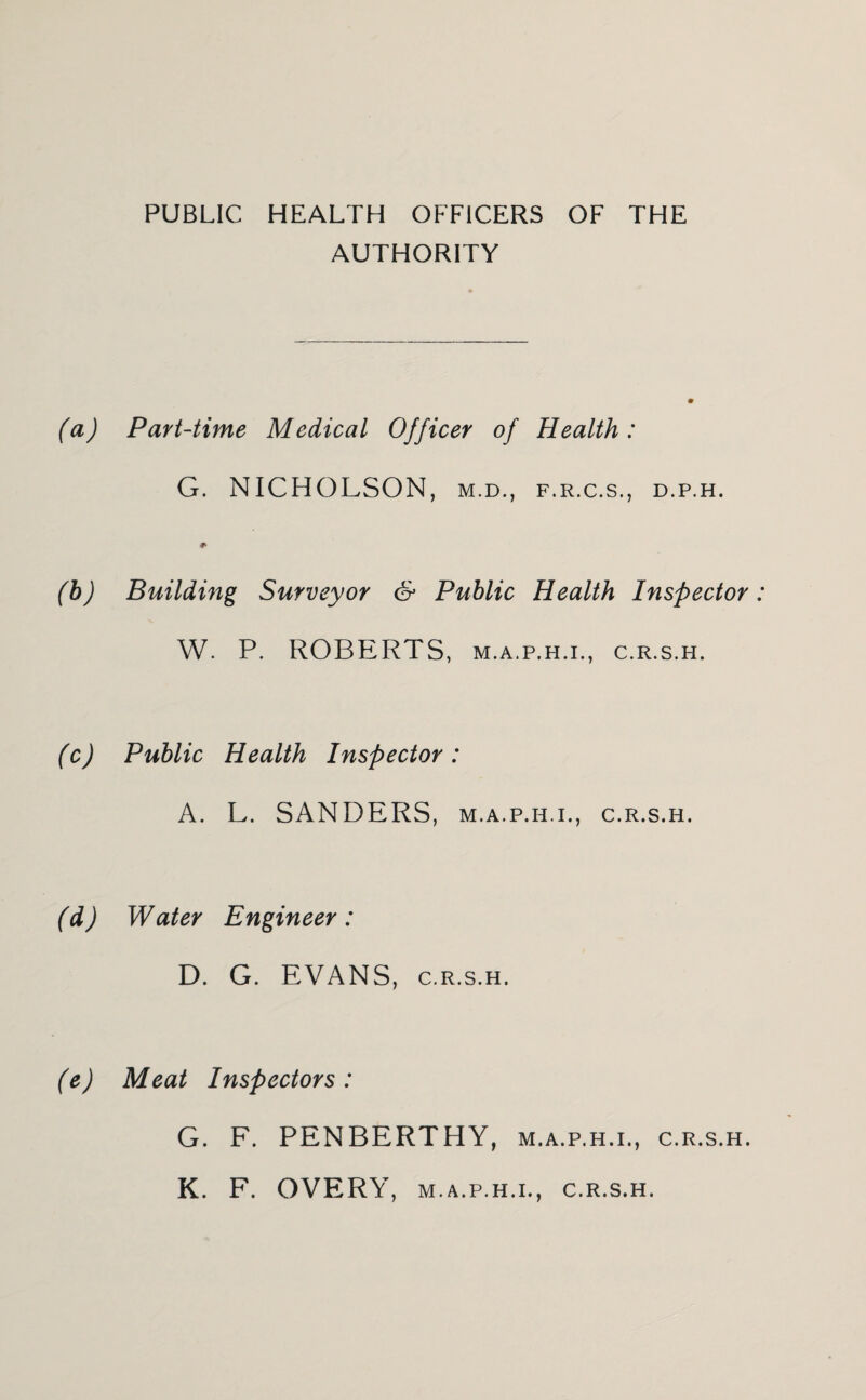 PUBLIC HEALTH OFFICERS OF THE AUTHORITY (a) Part-time Medical Officer of Health: G. NICHOLSON, m.d., f.r.c.s., d.p.h. (h) Building Surveyor & Public Health Inspector W. P. ROBERTS, M.A.P.H.I., c.R.s.H. (c) Public Health Inspector: A. L. SANDERS, m.a.p.h.i., c.r.s.h. (d) Water Engineer: D. G. EVANS, C.R.S.H. (e) Meat Inspectors: G. F. PENBERTHY, m.a.p.h.i., c.r.s.h. K. F. OVERY, M.A.P.H.I., C.R.S.H.