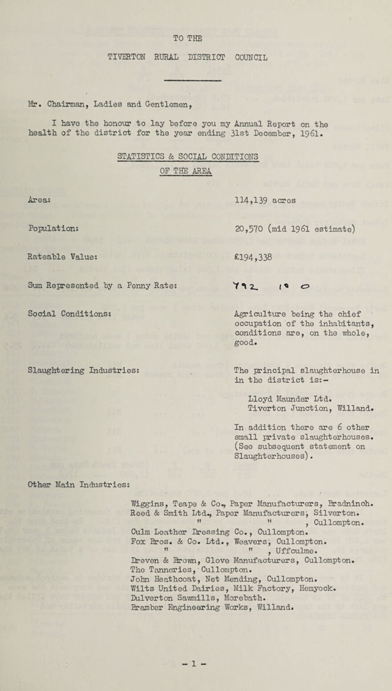 TO THE TIVERTON RURAL DISTRICT COUNCIL Mr. Chairman, Ladies and Gentlemen, I have the honour to lay before you my Annual Report on the health of the district for the year ending 31st December, 1961. STATISTICS & SOCIAL CONDITIONS OP THE AREA Areas Populations Rateable Values Sum Represented by a Penny Rates Social Conditionss 114,139 acres 20,570 (mid 1961 estimate) £194,338 'M 2. t« o Agriculture being the chief occupation of the inhabitants, conditions are, on the whole, good. Slaughtering Industriess The principal slaughterhouse in in the district iss- Lloyd Maunder Ltd. Tiverton Junction, Willand. In addition there are 6 other small private slaughterhouses. (See subsequent statement on Slaughterhouses). Other Main Industriess Wiggins, Teape & Co., Paper Manufacturers, Bradninch. Reed & Smith Ltd., Paper Manufacturersj Silverton.  11 ? Cullompton. Culm Leathor Dressing Co., Cullompton. Pox Bros. & Co. Ltd., Weaverst Cullompton.   , Uffculmo. Dr even & Brown, Glove Manufacturers, Cullompton. The Tanneries, Cullompton. John Heathcoat, Net Mending, Cullompton. Wilts United Dairies, Milk Factory, Hemyock. Dulverton Sawmills, Morebath. Bramber Engineering Works, Willand.