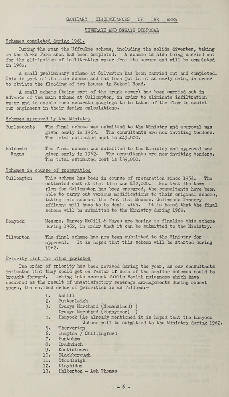 SANITARY CIRCUMSTANCES OF THE AREA SEWERAGE AND SEWAGE DISPOSAL Schemes completed during 1961. During the year the Uffculme scheme, including the solids diverter, taking in the Cories Farm area has been completed. A scheme is also being carried out for the elimination of infiltration water from the sewers and will be completed in 1962. A small preliminary scheme at Silverton has been carried out and completed. This is part of the main scheme and has been put in at an early date, in order to obviate the flooding of two houses in School Road. A small scheme (being part of the trunk sower) has been carried out in advance of the main scheme at Cullompton, in order to eliminate infiltration water and to enable more accurate gaugings to be taken of the flow to assist our engineers in their design calculations. Schemes approved by the Ministry Burlescombo The final scheme was submitted to the Ministry and approval was given early in 1962. The consultants are now inviting tenders. The total estimated cost is £49>000. Holcombe The final scheme was submitted to the Ministry and approval was Rogus given early in 1962. The consultants are now inviting tenders. The total estimated cost is £39,000. Schemes in course of preparation Cullompton This scheme has been in course of preparation since 1954* The estimated cost at that time was £82,000. Now that the town plan for Cullompton has been prepared, the consultants have been able to carry out various modifications to their original scheme, taking into account the fact that Messrs. Sellwoods Tannery effluent will have to be dealt with. It is hoped that the final scheme will be submitted to the Ministry during 1962. Hemyock Messrs. Harvey McGill & Hayes are hoping to finalise this scheme during 1962, in order tha,t it can be submitted to the Ministry. Silverton The final scheme has now been submitted to the Ministry for approval. It is hoped that this scheme will be started during 1962. Priority list for other parishes The order of priority has been revised during the year, as our consultants intimated that they could get on faster if some of the smaller schemes could be brought forward. Taking into account Public Health nuisances which have occurred as the result of unsatisfactory sewerage arrangements during recent years, the revised order of priorities is as follows: - 1. Ashill 2. Butterleigh 3. Cruwys Morchard (Nomansland) ) Cruwys Morchard (Pcnnymoor) ) 4. Hemyock (As already mentioned it is hoped that the Hemyock Scheme will be submitted to the Ministry during 1962. 5. Thor vert on 6. Bampton / Shillingford 7» Hunt sham 8. Bradninch 9. Kentisbeare 10. Blackbcrough 11. Stoodleigh 12. Clayhidon 13* Halbert on - Ash Thomas