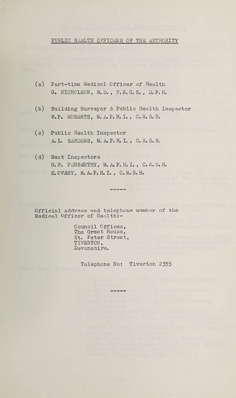 PUBLIC HEALTH OFFICES OP THE AUTHORITY (a) Part-time Medical Officer of Health G. NICHOLSON, M. D. , F. R. C. S. , D. P. H. (b) Building Surveyor & Public Health Inspector W.P. ROBERTS, M. A. P. H. I. , C. R. S. H. (c) Public Health Inspector A. L. SANDERS, M. A. P. H. I. , C. R. S. Ho (d) Meat Inspectors G. P. PENBERTHY, M. A. P. H. I. , C. R. S. H. K. OVERY, M. A. P. H. I. , C. R. S. H, Official address and telephone number of the Medical Officer of Health:- Council Offices, The Great House, St. Peter Street, TIVERTON, Devonshire. Telephone No: Tiverton 2355