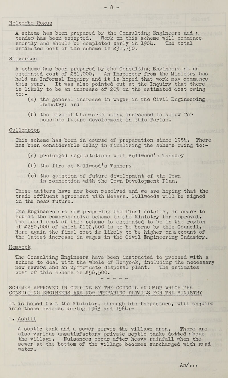 Holcombe Rogus A scheme has been prepared by the Consulting Engineers and a tender has been accepted. Work on this scheme will commence shortly and should be completed early in 1964* The total estimated cost of the scheme is £31,750. Silverton A scheme has been prepared by the Consulting Engineers at an estimated coot of £51,000. An Inspector from the Ministry has held an Informal Inquiry and it is hoped that work may commence this year. It 'was also pointed out at the Inquiry that there is likely to be an increase of 20% on the estimated cost owing to: - (a) the general increase in wages in the Civil Engineering Industry: and (b) the size of the works being increased to allow for possible future development in this Parish. Cullompton This scheme has been in course of preparation since 1954. There has been considerable delay in finalising the scheme owing to:- (a) prolonged negotitations with Sellwood’s Tannery (b) the fire at Sellwood’s Tannery (c) the question of future development of the Town in connection with the Town Development Plan. These matters have now been resolved and we are hoping that the trade effluent agreement with Messrs. Sellwoods will be signed in the near future. The Engineers are now preparing the final details, in order to submit the comprehensive scheme to the Ministry for approval. The total cost of this scheme is estimated to be in the region of £250,000 of which £192,800 is to be borne by this Council. Here again the final cost is likely to be higher on a ccount of the latest increase in wages in the Civil Engineering Industry. Hemyock The Consulting Engineers have been instructed to proceed with a scheme to deal with the whole of Hemyock, including the necessary new sewers and an up-to-date disposal plant. The estimates cost of this scheme is £58,500. SCHEMES APPROVED IN OUTLINE BY THE COUNCIL AND P OR MUCH THE CONSULTING ENGINEERS ARE NOW PREPARING DETAILS FOR THE MINISTRY It is hoped that the Minister, through his Inspectors, will enquire into these schemes during 1963 and 1964;- 1. Ashill A septic tank and a sewer serves the village area. Thore are also various unsatisfactory private septic tanks dotted about the village. Nuisances occur after heavy rainfall when the sewer at the bottom of the village becomes surcharged with ro ad water•