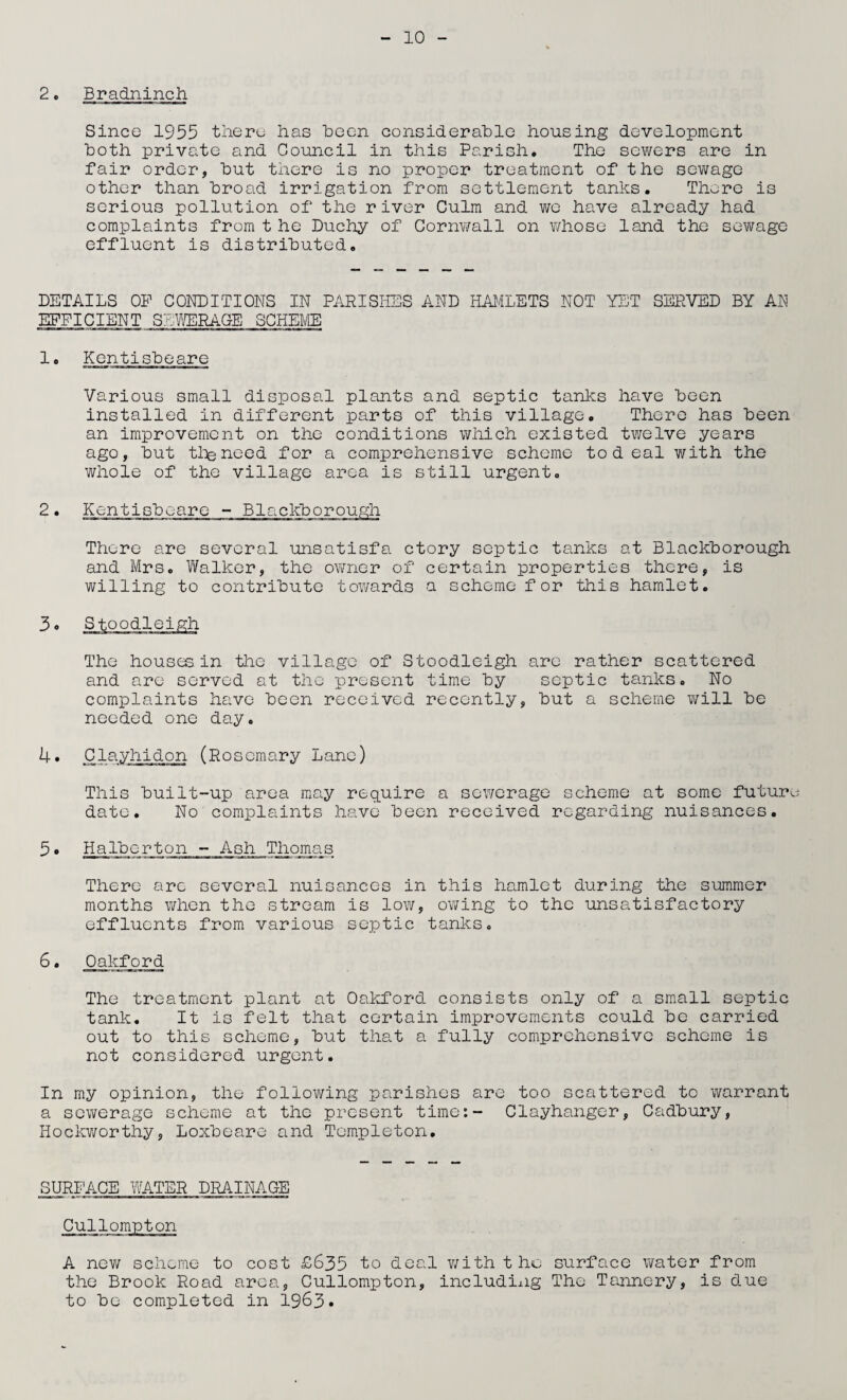 2. Bradninch Since 1955 there has Been considerable housing development both private and Council in this Parish. The sewers are in fair order, but there is no proper treatment of the sewage other than broad irrigation from settlement tanks. There is serious pollution of the river Culm and we have already had complaints from t he Duchy of Cornwall on whose land the sewage effluent is distributed. DETAILS OP CONDITIONS IN PARISHES AND HAMLETS NOT YET SERVED BY AN EFFICIENT SEWERAGE SCHEME 1. Kentisbeare Various small disposal plants and septic tanks have been installed in different parts of this village. There has been an improvement on the conditions which existed twelve years ago, but the need for a comprehensive scheme tod eal with the whole of the village area is still urgent. 2. Kentisbeare - Blackborough There are several unsatisfa ctory septic tanks at Blackborough and Mrs. Walker, the owner of certain properties there, is willing to contribute towards a scheme for this hamlet. 3 o Stoodleigh The houses, in the village of Stoodleigh are rather scattered and arc served at the present time by septic tanks. No complaints have been received recently, but a scheme will be needed one day. 4. Clayhidon (Rosemary Lane) This built-up area may require a sewerage scheme at some future date. No complaints have been received regarding nuisances. 5 • Halbcrton - Ash Thomas There arc several nuisances in this hamlet during the summer months when the stream is low, owing to the unsatisfactory effluents from various septic tanks. 6. Oakford The treatment plant at Oakford consists only of a small septic tank. It is felt that certain improvements could be carried out to this scheme, but that a fully comprehensive scheme is not considered urgent. In my opinion, the following parishes are too scattered to warrant a sewerage scheme at the present time:- Clayhanger, Cadbury, Hockworthy, Loxbeare and Templeton. SURFACE WATER DRAINAGE A new scheme to cost £635 to deal with the surface water from the Brook Road area, Cullompton, including The Tannery, is due to be completed in 1963*