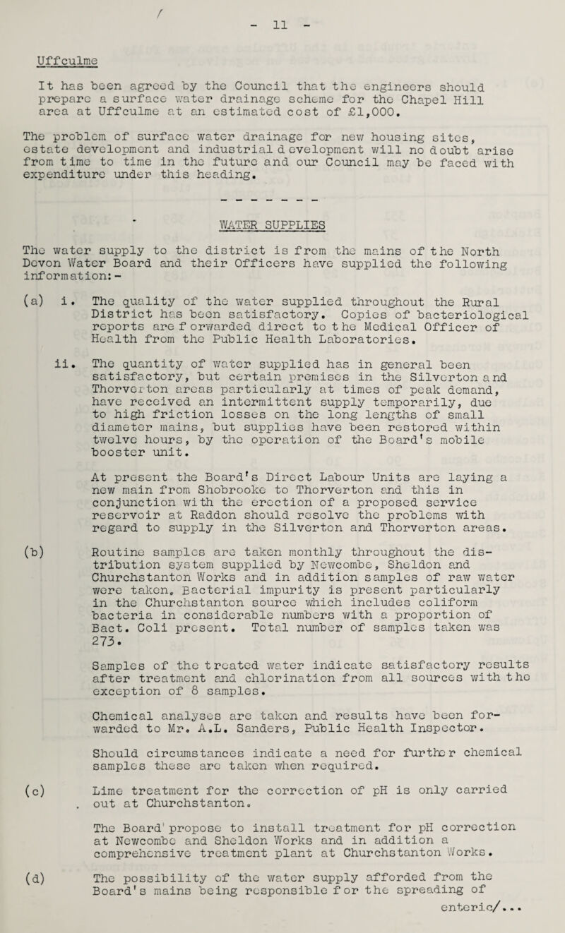 f 11 Uffculme It has been agreed by the Council that the engineers should prepare a surface water drainage scheme for the Chapel Hill area at Uffculme at an estimated cost of £1,000. The problem of surface water drainage for new housing sites, estate development and industrial development will no doubt arise from time to time in the future and our Council may be faced with expenditure under this heading. WATER SUPPLIES The water supply to the district is from the mains of the North Devon Water Board and their Officers have supplied the following information: - (a) i. The quality of the water supplied throughout the Rural District has been satisfactory. Copies of bacteriological reports are forwarded direct to the Medical Officer of Health from the Public Health Laboratories. ii. The quantity of water supplied has in general been satisfactory, but certain premises in the Silverton and Thorveiton areas particularly at times of peak demand, have received an intermittent supply temporarily, due to high friction losses on the long lengths of small diameter mains, but supplies have been restored within twelve hours, by the operation of the Board’s mobile booster unit. At present the Board’s Direct Labour Units are laying a new main from Shobrooke to Thorverton and this in conjunction with the erection of a proposed service reservoir at Raddon should resolve the problems with regard to supply in the Silverton and Thorverton areas. (b) Routine samples are taken monthly throughout the dis¬ tribution system supplied by Newcombe, Sheldon and Churchstanton Works and in addition samples of raw water were taken. Bacterial impurity is present particularly in the Churchstanton source which includes coliform bacteria in considerable numbers with a proportion of Bact. Coli present. Total number of samples taken was 273. Samples of the treated water indicate satisfactory results after treatment and chlorination from all sources with the exception of 8 samples. Chemical analyses are taken and results have been for¬ warded to Mr. A.L. Sanders, Public Health Inspector. Should circumstances indicate a need for further chemical samples these are taken when required. (c) Lime treatment for the correction of pH is only carried . out at Churchstanton. The Board' propose to install treatment for pH correction at Newcombe and Sheldon Works and in addition a comprehensive treatment plant at Churchstanton Works. (d) The possibility of the water supply afforded from the Board's mains being responsible for the spreading of enteric/...