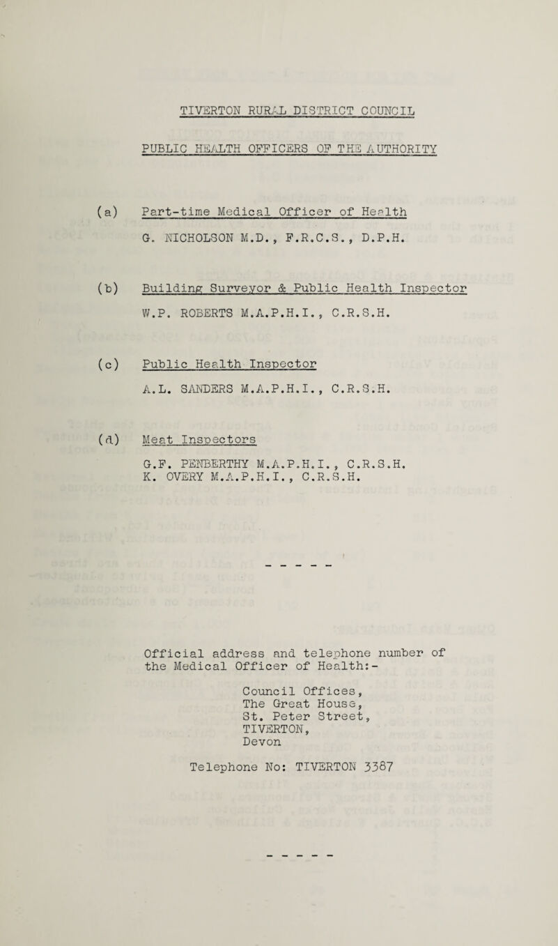 TIVERTON RURAL DISTRICT COUNCIL PUBLIC HEALTH OFFICERS OF THE AUTHORITY (a) Part-time Medical Officer of Health G. NICHOLSON M.D., F.R.C.S., D.P.H. (b) Building Surveyor & Public Health Inspector W.P. ROBERTS M.A.P.H.I., C.R.S.H. (c) Public Health Inspector A.L. SANDERS M.A.P.H.I., C.R.S.H. (d) Meat Inspectors G.P. PENBERTHY M.A.P.H.I., C.R.S.H. K. OVERY M.A.P.H.I., C.R.S.H. i Official address and telephone number of the Medical Officer of Health:- Council Offices, The Great House, St. Peter Street, TIVERTON, Devon Telephone No: TIVERTON 3387