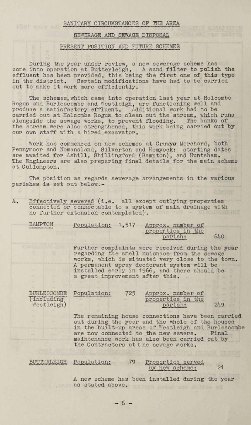 SANITARY CIRCUMSTANCES OR THE AREA SEWERAGE AND SEWAGE DISPOSAL PRESENT POSITION AND FUTURE SCHEMES During the year under review, a new sewerage scheme has come into operation at Butterleigh. A sand filter to polish the effluent has been provided, this being the first one of this type in the district. Certain modifications have had to be carried out to make it work more efficiently. The schemes, which came into operation last year at Holcombe Rogus and Burlescombe and westleigh, are functioning well and produce a satisfactory effluent. Additional work had to be carried out at Holcombe Rogus to clean out the stream, which runs alongside the sewage works, to prevent flooding. The banks of the stream were also strengthened, this work being carried out by our own staff with, a hired excavator. Work has commenced on new schemes at CruwyBF Morchard, both Pennymoor and Nomansland, Silverton and Hemyock: starting dates are awaited for Ashill, Shillingford (Bampton), and Huntsham. The Engineers are also preparing final details for the main scheme at Cullompton. The position as regards sewerage arrangements in the various parishes is set out below.- A. Effectively sewered (i.e. all except outlying properties connected or connectable to a system of main drainage with no further extension contemplated). BAMPTON 1,517 Approx, number of ;s in the parish: Further complaints were received during the year regarding the smell nuisnace from the sewage works, which is situated very close to the town. A permanent spray deodorant system will be installed early in 1966, and there should be a great improvement after this. BURLESCOMBE XTnc lud 1 ng  Westleigh) 725 Approx, number of properties in the parish: 249 The remaining house connections have been carried out during the year and the whole of the houses in the built-up areas of ^'estleigh and Burlescombe are now connected to the new sewers. Final maintenance work has also been carried out by the Contractors atthe sewage works. BUTTERLEIGH Population: 79 Properties served by new scheme: 21 A new scheme has been installed during the year as stated above.