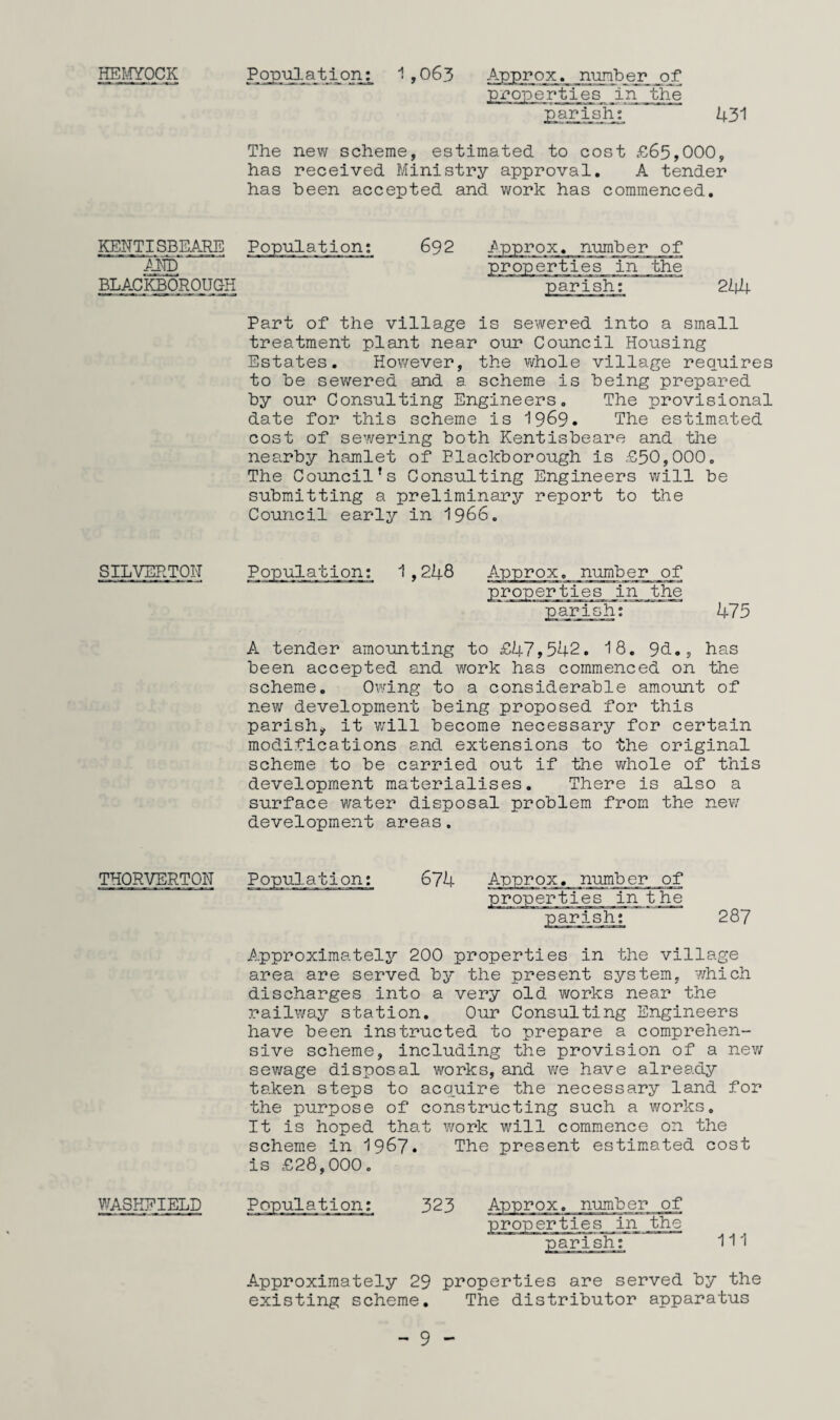 HEMYOCK Population: 1 ,063 Approx, number of •properties in the parish: 431 The new scheme, estimated to cost £65,000, has received Ministry approval. A tender has been accepted and work has commenced. KEHTISBEARE Population: AND' BLACKBOROUGH 692 Approx, number of properties in the parish: 244 Part of the village is sewered into a small treatment plant near our Council Housing Estates. However, the whole village requires to be sewered and a scheme is being prepared by our Consulting Engineers. The provisional date for this scheme is 1969• The estimated cost of sewering both Kentisbeare and the nearby hamlet of Plackborough is £50,000. The Council’s Consulting Engineers will be submitting a preliminary report to the Council early in 1966. SILVEPTOH number of 'ties in the parish: 475 A tender amounting to £47,542. 18. 9cL, has been accepted and work has commenced on the scheme. Owing to a considerable amount of new development being proposed for this parish* it will become necessary for certain modifications and extensions to the original scheme to be carried out if the whole of this development materialises. There is also a surface water disposal problem from the new development areas. THQRVERTON Population: 674 numb er__of t he ish: 287 Approximately 200 properties in the village area are served by the present system, which discharges into a very old works near the railway station. Our Consulting Engineers have been instructed to prepare a comprehen¬ sive scheme, including the provision of a new sewage disposal works, and we have already taken steps to acquire the necessary land for the purpose of constructing such a works. It is hoped that work will commence on the scheme in 1967. The present estimated cost is £28,000. WASHEIBLD Population: 323 Approx, number of properties in the y CT2--i«fe.T«ii mr- -m ix-wi.- rr^-j t m >arish: 111 Approximately 29 properties are served by the existing scheme. The distributor apparatus