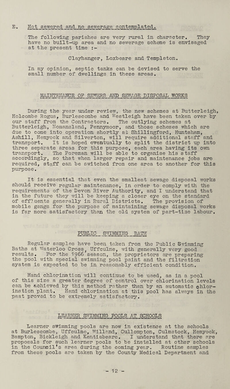 E Not sewered and no sewerage contemplated. The following parishes are very rural in character. They have no built-up area and no sewerage scheme is envisaged at the present time Clayhanger, Loxbeare and Templeton. In my opinion, septic tanks can be devised to serve the small number of dwellings in these areas. MAINTENANCE OF SEWERS AND SEWAGE DISPOSAL WORKS During the year under review, the new schemes at Butterleigh, Holcombe Rogus, Burlescombe and Westleigh have been taken over by our staff from the Contractors. The outlying schemes at Butterleigh, Nomansland, Pennymoor, and those schemes which are due to come into operation shortly ab Shillingford, Huntsham, Ashill, Hemyock and Silverton, will require additional staff and transport. It is hoped eventually to split the district up into three separate areas for this purpose, each area having its own transport. The Foreman will be able to organise his staff accordingly, so that when larger repair and maintenance Jobs are required, staff can be switched from one area to another for this purpose. It is essential that even the smallest sewage disposal works should receive regular maintenance, in order to comply with the requirements of the Devon River Authority, and I understand that in the future they will be keeping a closer eye on the standard of effluents generally in Rural Districts. The provision of mobile gangs for the purpose of maintaining sewage disposal works is far more satisfactory than the old system of part-time labour. PUBLIC SWIMMING- BATH Regular samples have been taken from the Public Swimming Baths at Waterloo Crossf Uffculme, with generally very good results. For the 1966 season, the proprietors are preparing the pool with special swimming pool paint and the filtration system is expected to be in reasonably efficient condition. Hand chlorination will continue to be used, as in a pool of this size a greater degree of control over chlorination levels can be achieved by this method rather than by an automatic chlor¬ ination plant. Hand chlorination at this pool has always in the past proved to be extremely satisfactory. LEARNER SWIMMING POOLS AT SCHOOLS Learner swimming pools are now in existence at the schools at Burlescombe, Uffculme, Willand, Cullompton, Culmstock, Hemyock, Bampton, Bickleigh and Kentisbeare. I understand that there are proposals for such learner pools to be installed at other schools in the Council*s area during the coming year. Routine samples from these pools are taken by the County Medical Department and