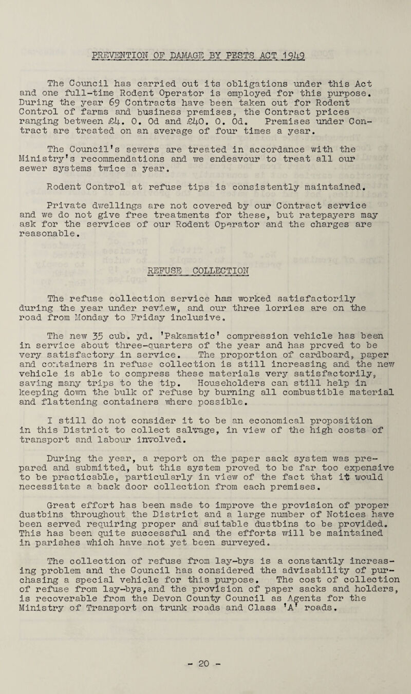 PREVENTION .OF. DAMAGE BY PESTS ACT 19*4-9 The Council has carried out its obligations under this Act and one full-time Rodent Operator is employed for this purpose. During the year 69 Contracts have been taken out for Rodent Control of farms and business premises, the Contract prices ranging between £4. 0. Od and £40. 0. Od. Premises under Con¬ tract are treated on an average of four times a year. The CouncilTs sewers are treated in accordance with the Ministry*s recommendations and we endeavour to treat all our sewer systems twice a year. Rodent Control at refuse tips is consistently maintained. Private dwellings are not covered by our Contract service and we do not give free treatments for these, but ratepayers may ask for the services of our Rodent Operator and the charges are reasonable. RSFUSD COLLEC T ION The refuse collection service has worked satisfactorily during the year under review, and our three lorries are on the road from Monday to Friday inclusive. The new 35 cub. yd. ’Pakamatic’ compression vehicle has been in service about three-quarters of the year and has proved to be very satisfactory in service. The proportion of cardboard, paper and containers in refuse collection is still increasing and the new vehicle is able to compress these materials very satisfactorily, saving many trips to the tip. Householders can still help in keeping down the bulk of refuse by burning all combustible material and flattening containers where possible. I still do not consider it to be an economical proposition in this District to collect salvage, in view of the high costs of transport and labour involved. During the year, a report on the paper sack system was pre¬ pared and submitted, but this system proved to be far too expensive to be practicable, particularly in view of the fact that it would necessitate a back door collection from each premises. Great effort has been made to improve the provision of proper dustbins throughout the District and a large number of Notices have been served requiring proper and suitable dustbins to be provided. This has been quite successful and the efforts will be maintained in parishes which have not yet been surveyed. The collection of refuse from lay-bys is a constantly increas¬ ing problem and the Council has considered the advisability of pur¬ chasing a special vehicle for this purpose. The cost of collection of refuse from lay-bys,and the provision of paper sacks and holders, is recoverable from the Devon County Council as Agents for the Ministry of Transport on trunk roads and Class *AT roads.