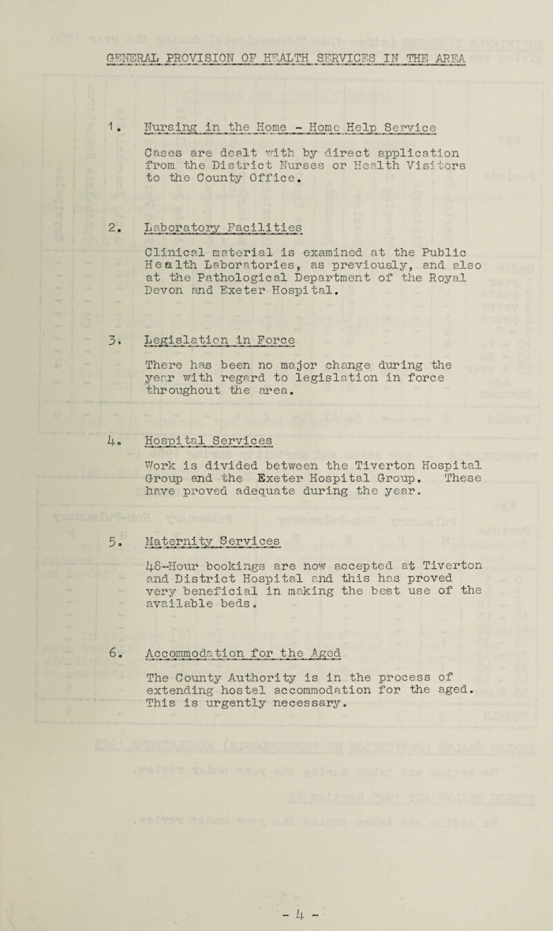 GENERAL PROVISION OP HEALTH SERVICES IN THE AREA 1 . Nursing in the Home - Home Help Service Cases are dealt with by direct application from the District Nurses or Health Visitors to the County Office. 2. Laboratory Facilities Clinical material is examined at the Public Health Laboratories, as previously, and also at the Pathological Department of the Royal Devon and Exeter Hospital. 3» Legislation in Force There has been no major change during the year with regard to legislation in force throughout the area. 4« Hospital Services Work is divided between the Tiverton Hospital Group and the Exeter Hospital Group. These have proved adequate during the year. 5. Maternity Services 48-Hour bookings are now accepted at Tiverton and District Hospital and this has proved very beneficial in making the best use of the available beds. 6. Accommodation for the Aged The County Authority is in the process of extending hostel accommodation for the aged. This is urgently necessary.
