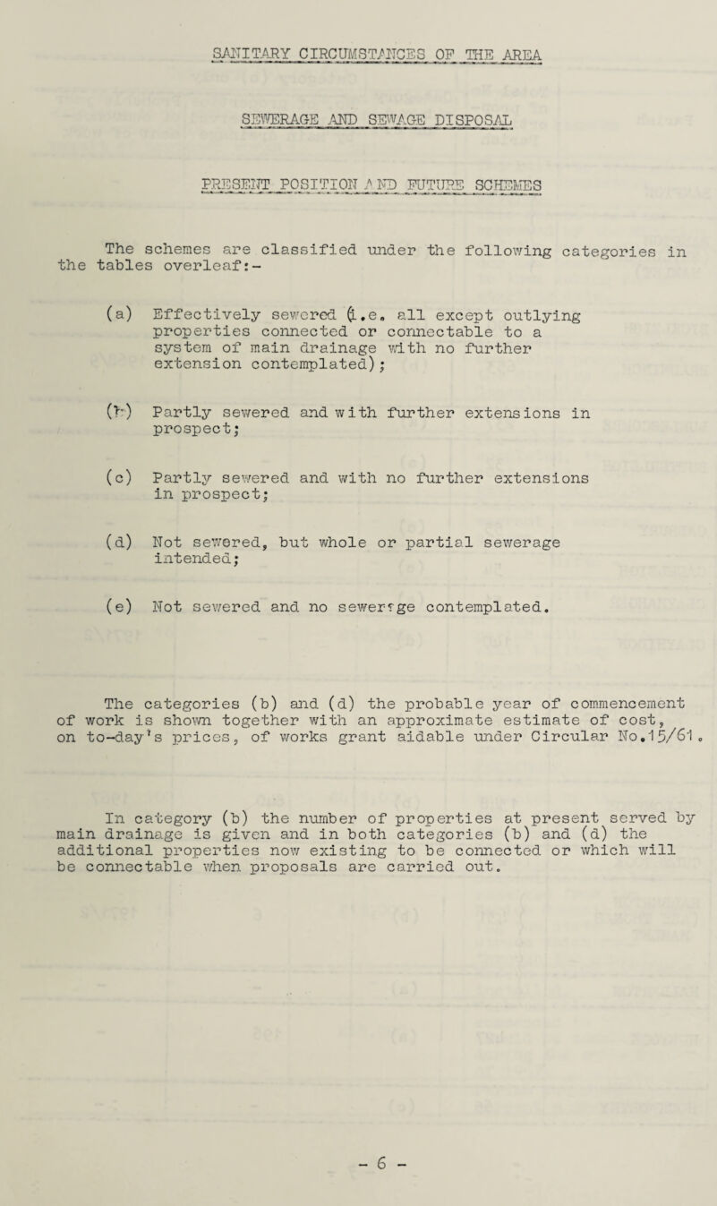 SANITARY CIRCUMSTANCES OF THE AREA SEWERAGE AND SEWAGE DISPOSAL PRESENT POSITION AND FUTURE SCHEMES The schemes are classified under the following categories in the tables overleaf (a) Effectively sewered fr.e. all except outlying properties connected or connectable to a system of main drainage with no further extension contemplated); (h) Partly sewered and with further extensions in prospect; (c) Partly sewered and with no further extensions in prospect; (d) Not sewered, but whole or partial sewerage intended; (e) Not sewered and no sewerrge contemplated. The categories (b) and (d) the probable year of commencement of work is shown together with an approximate estimate of cost, on to-day's prices, of works grant aidable under Circular No.15/61. In category (b) the number of properties at present served by main drainage is given and in both categories (b) and (d) the additional properties now existing to be connected or which will be connectable when proposals are carried out.