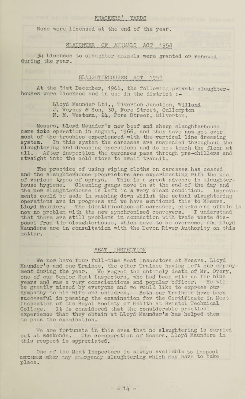 KNACKERSf YARDS None were licensed at the end of the year. SLAUGHTER OP ACTUALS ACT 3k Licences during the year. to slaughter animals were granted or renewed SI.- AUGUTERH0U3ES ACT 1 9 S3 At the 31st December, '1966, the following private slaughter¬ houses were licensed and in use in the district :- Lloyd Maunder Ltd., Tiverton Junction, Willand J. Veysey & Son, 30, Pore Street, Cullompton N. M. Western, 2k9 Pore Street, Silverton. Messrs. Lloyd Maunder*s new beef and sheep slaughterhouse came Into operation in August, 1966, and they have now got over most of the troubles experienced with the vertical line dressing system. In this system the carcases are suspended throughout the slaughtering and dressing operations and do not touch the floor at all. After inspection the carcases pass through pre-chillers and straight into the cold store to await transit. The practice of using wiping cloths on carcases has ceased and the slaughterhouse proprietors are experimenting with the use of various types of sprays. This is a great advance in slaughter¬ house hygiene. Cleaning gangs move in at the end of the day and the new slaughterhouse is left in a very clean condition. Improve¬ ments could be made in washing down whilst the actual slaughtering operations are in progress and we have mentioned this to Messrs. Lloyd Maunder. The identification of carcases, plucks and offals is now no problem with the new synchronised conveyers. I understand that there are still problems in connection with trade waste dis¬ posal from the slaughterhouse, which have to be overcome, and Lloyd Maunders are in consultation with the Devon River Authority on this matter. MEAT INSPECTION We now have four full-time Meat Inspectors at Messrs. Lloyd Maunder’s and one Trainee, the other Trainee having left our employ¬ ment during the year. We regret the untimely death of Mr. Overy, one of our Senior Meat Inspectors, who had been with us for nine years and was a very conscientious and popular officer. He will be greatly missed by everyone and we would like to express our sympathy to his wife and children. Both our Trainees have been successful in passing the examination for the Certificate in Meat Inspection of the Royal Society of Health at Bristol Technical College. It Is considered that the considerable practical experience that they obtain at Lloyd Maunderrs has helped them to pass the examination. we are fortunate in this area that no slaughtering is carried out at weekends. The co-operation of Messrs. Lloyd Maunders in this respect is appreciated. One cf the Meat Inspectors is always available to inspect carCcBes after any emergency slaughtering which may have to take place.
