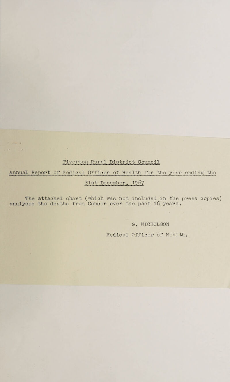 Annual Report of Medical Officer of Health for the yea 31st December. 1967 The attached chart (which was not included in the press copies) analyses the deaths from Cancer over the past 16 years. G. NICHOLSON Medical Officer of Health.