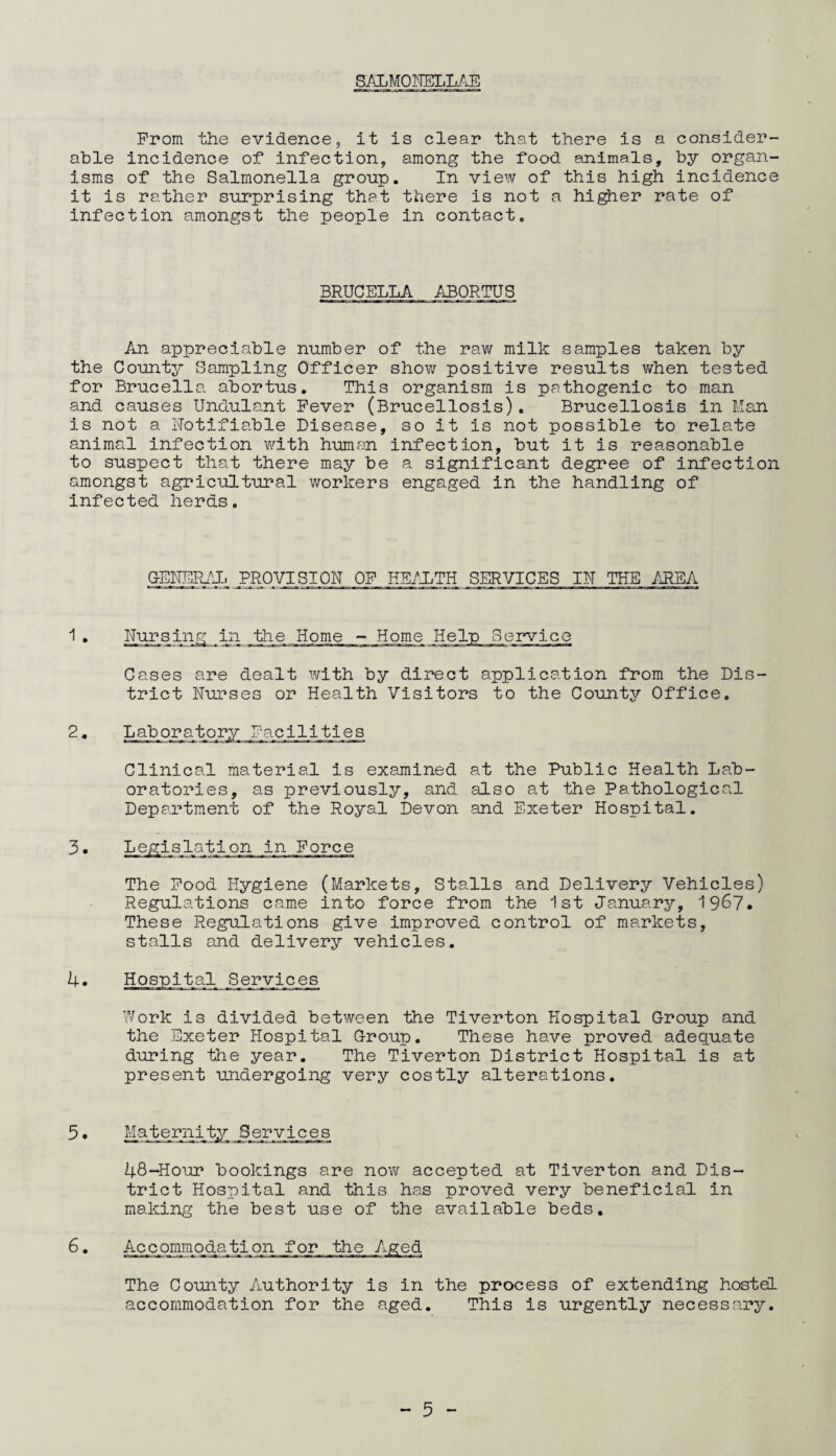 SALMONELLAE From the evidence, it is clear that there is a consider¬ able incidence of infection, among the food animals, by organ¬ isms of the Salmonella group. In view of this high incidence it is rather surprising that there is not a higher rate of infection amongst the people in contact. BRUCELLA ABORTUS An appreciable number of the raw milk samples taken by the County Sampling Officer show positive results when tested for Brucella abortus. This organism is pathogenic to man and causes Undulant Fever (Brucellosis). Brucellosis in Man is not a Notifiable Disease, so it is not possible to relate animal infection with human infection, but it is reasonable to suspect that there may be a significant degree of infection amongst agricultural workers engaged in the handling of infected herds. GENERAL PROVISION OF HEALTH SERVICES IN THE AREA 1 . Nursing in the Home - Home Help Service Cases are dealt with by direct application from the Dis¬ trict Nurses or Health Visitors to the County Office. 2. Laboratory Facilities Clinical material is examined at the Public Health Lab¬ oratories, as previously, and also at the Pathological Department of the Royal Devon and Exeter Hospital. 3. h. .on in Force The Food Hygiene (Markets, Stalls and Delivery Vehicles) Regulations came into force from the 1st January, 1967* These Regulations give improved control of markets, stalls and delivery vehicles. Hospital Services Work is divided between the Tiverton Hospital Group and the Exeter Hospital Group. These have proved adequate during the year. The Tiverton District Hospital is at present undergoing very costly alterations. 5 • Majternity Services h8-Hour bookings are now accepted at Tiverton and Dis¬ trict Hospital and this has proved very beneficial in making the best use of the available beds. 6. Accommojda^tion for the Aged The County Authority is in the process of extending hostel accommodation for the aged. This is urgently necessary.