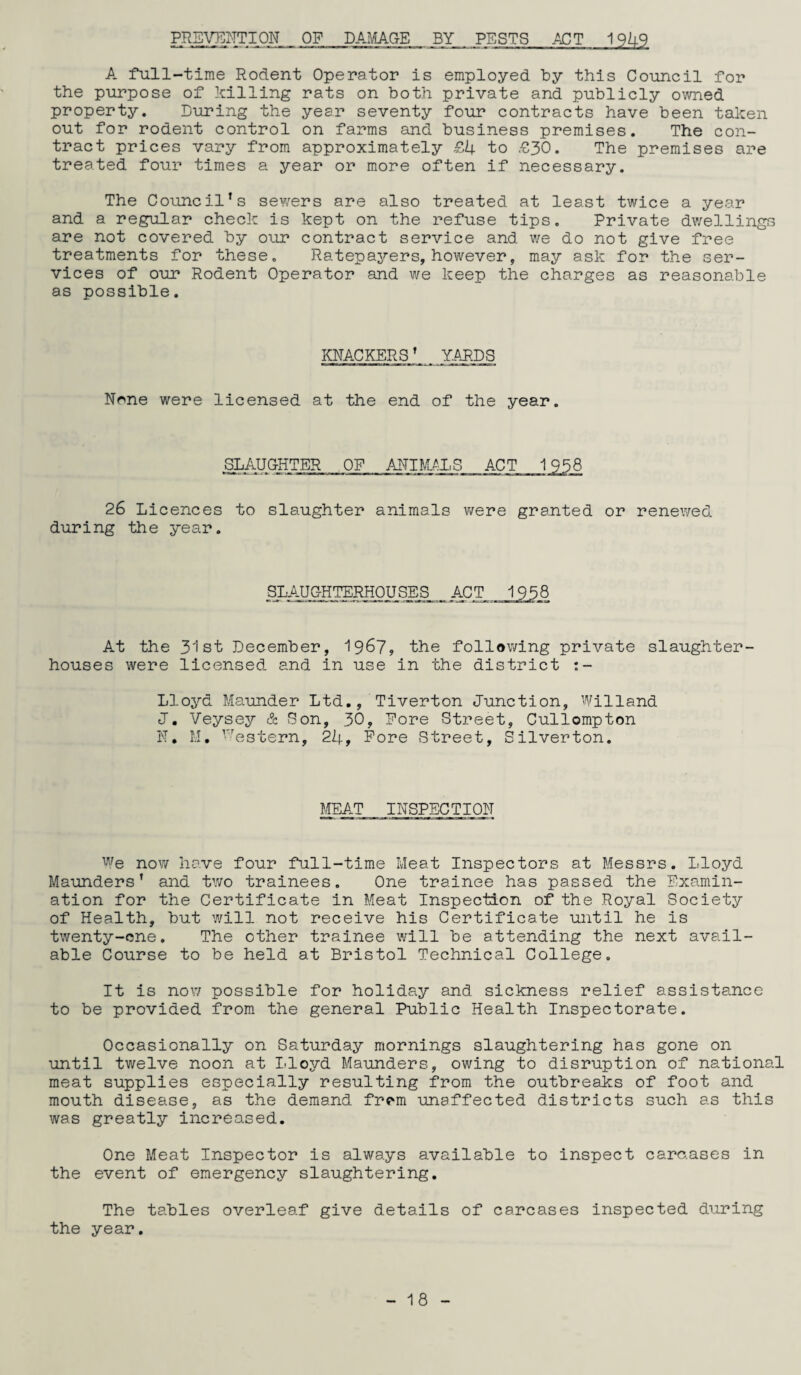 PREVENTION OF DAMAGE BY PESTS ACT 1949 A full-time Rodent Operator is employed by this Council for the purpose of killing rats on both private and publicly owned property. Luring the year seventy four contracts have been taken out for rodent control on farms and business premises. The con¬ tract prices vary from approximately £4 to £30. The premises are treated four times a year or more often if necessary. The Council’s sewers are also treated at least twice a year and a regular check is kept on the refuse tips. Private dwellings are not covered by our contract service and we do not give free treatments for these. Ratepayers, however, may ask for the ser¬ vices of our Rodent Operator and we keep the charges as reasonable as possible. KNACKERS’ YARDS None were licensed at the end of the year. SLAUGHTER OP ANIMALS ACT 1938 26 Licences to slaughter animals were granted or renewed during the year. SLAUGHTERHOUSES ACT 1958 At the 31 st December, 19&7, the following private slaughter¬ houses were licensed and in use in the district :- Lloyd Maunder Ltd., Tiverton Junction, Willand J. Veysey & Son, 30, Pore Street, Cullompton N* M. western, 24, Pore Street, Silverton. MEAT INSPECTION We now have four full-time Meat Inspectors at Messrs. Lloyd Maunders’ and two trainees. One trainee has passed the Examin¬ ation for the Certificate in Meat Inspection of the Royal Society of Health, but will not receive his Certificate until he is twenty-one. The other trainee will be attending the next avail¬ able Course to be held at Bristol Technical College. It is now possible for holiday and sickness relief assistance to be provided from the general Public Health Inspectorate. Occasionally on Saturday mornings slaughtering has gone on until twelve noon at Lloyd Maunders, owing to disruption of national meat supplies especially resulting from the outbreaks of foot and mouth disease, as the demand frem unaffected districts such as this was greatly increased. One Meat Inspector is always available to inspect carc.ases in the event of emergency slaughtering. The tables overleaf give details of carcases inspected during the year.