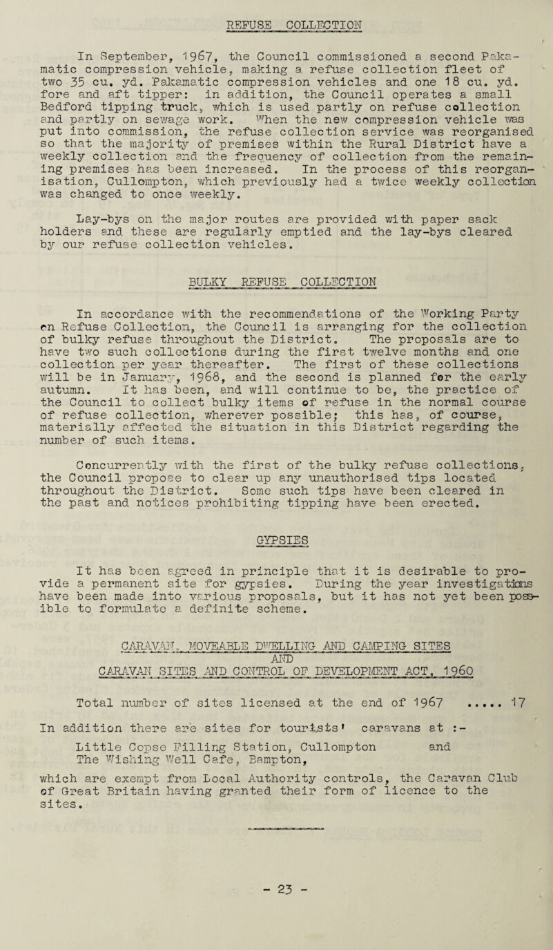 REFUSE COLLECTION In September, 1967, the Council commissioned a second Paka- matic compression vehicle, making a refuse collection fleet of two 35 cu, yd. Pakamatic compression vehicles and one 18 cu. yd. fore and aft tipper: in addition, the Council operates a small Bedford tipping truck, which is used partly on refuse collection and partly on sewage work. when the new compression vehicle was put into commission, the refuse collection service was reorganised so that the majority of premises within the Rural District have a weekly collection and the frequency of collection from the remain¬ ing premises has been increased. In the process of this reorgan¬ isation, Cullompton, which previously had a twice weekly collection was changed to once weekly. Lay-bys on the major routes are provided with paper sack holders and these are regularly emptied and the lay-bys cleared by our refuse collection vehicles. BULKY REFUSE COLLECTION In accordance with the recommendations of the Working Party pn Refuse Collection, the Council is arranging for the collection of bulky refuse throughout the District. The proposals are to have two such collections during the first twelve months and one collection per year thereafter. The first of these collections v/ill be in January, 1968, and the second is planned for the early autumn. It has been, and will continue to be, the practice of the Council to collect bulky items of refuse in the normal course of refuse collection, wherever possible; this has, of course, materially affected the situation in this District regarding the number of such items. Concurrently with the first of the bulky refuse collections; the Council propose to clear up any unauthorised tips located throughout the District. Some such tips have been cleared in the past and notices prohibiting tipping have been erected. GYPSIES It has been agreed in principle that it is desirable to pro¬ vide a permanent site for gypsies. During the year investigations have been made into various proposals, but it has not yet been poss¬ ible to formulate a definite scheme. CARAVAI'T, MOVEABLE D-TILLING AND CAMPING SITES AND CARAVAN SITES AND CONTROL OF DEVELOPMENT ACT. 1 960 Total number of sites licensed at the end of 1967 . 17 In addition there are sites for tourists’ caravans at Little Copse Filling Station, Cullompton and The Wishing Well Cafe, Bampton, which are exempt from Local Authority controls, the Caravan Club of Great Britain having granted their form of licence to the sites.