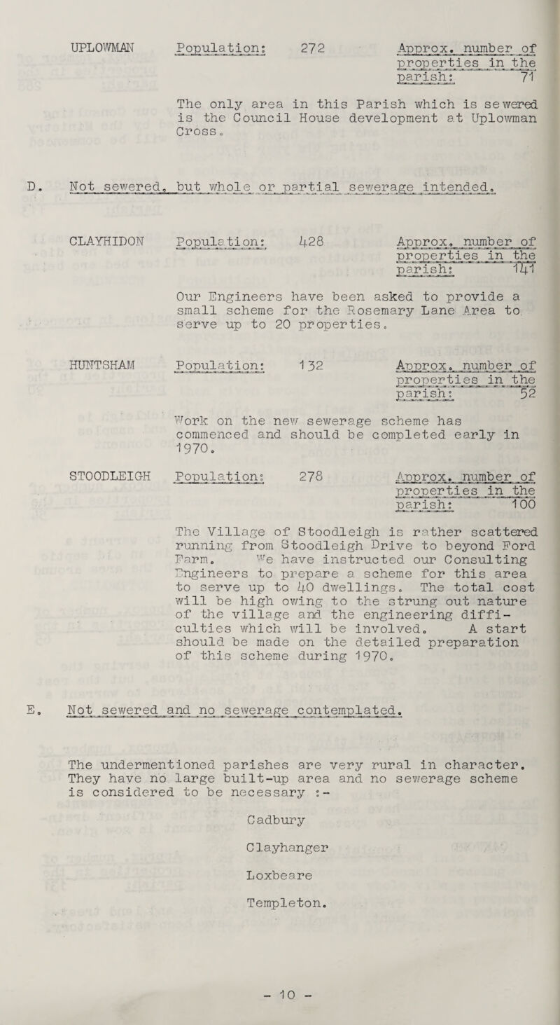 properties in the The only area in this Parish which is sewered is the Council House development at Uplowman Cross o D . Not sewered, but who_le_ or partial sewerage_ _ijnjbende_d. CLAYHIDON Population; 428 Approx, number of properties in the pp-rish7 ' ~ 141 Our Engineers have been asked to provide a small scheme for the Rosemary Lane A_rea to. serve up to 20 properties. HUNT SHAM Population; 132 Approx ^,_numb_e_r o_ f properties in the p a r i s ip; 52 Work on the new sewerage scheme has commenced and should be completed early in 1970. STOODLEIGH Population; 278 jipp_ro_x, number of _pr_ojper_ti,es_ jin _th e pg-rishj 100 The Village of Stoodleigh is rather scattered running from Stoodleigh Drive to beyond Ford Farm. We have instructed our Consulting Engineers to prepare a scheme for this area to serve up to 40 dwellings. The total cost will be high owing to the strung out nature of the village and the engineering diffi¬ culties which will be involved. A start should be made on the detailed preparation of this scheme during 1970. E, Not sewered^and no _s ewer age _contemp1a t ed. The undermentioned parishes are very rural in character. They have no large built-up area and no sewerage scheme is considered to be necessary ;- Cadbury Clayhanger Loxbeare Templeton.
