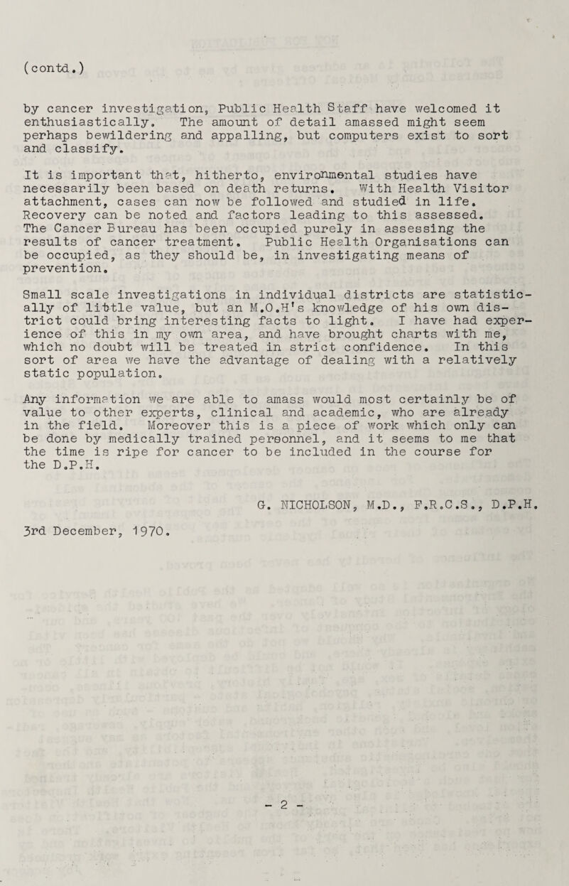 (contd.) by cancer investigation, Public Health Staff have welcomed, it enthusiastically. The amount of detail amassed might seem perhaps bewildering and appalling, but computers exist to sort and classify. It is important that, hitherto, environmental studies have necessarily been based on death returns. With Health Visitor attachment, cases can now be followed and studied in life. Recovery can be noted and factors leading to this assessed. The Cancer Bureau has been occupied purely in assessing the results of cancer treatment. Public Health Organisations can be occupied, as they should be, in investigating means of prevention. Small scale investigations in individual districts are statistic¬ ally of little value, but an M.O.Hfs knowledge of his own dis¬ trict could bring interesting facts to light. I have had exper¬ ience of this in my own area, and have brought charts with me, which no doubt will be treated in strict confidence. In this sort of area we have the advantage of dealing with a relatively static population. Any information we are able to amass would most certainly be of value to other experts, clinical and academic, who are already in the field. Moreover this is a piece of work which only can be done by medically trained personnel, and it seems to me that the time is ripe for cancer to be included in the course for the D.P.H. 3rd December, 1970. G. NICHOLSON, M.D P.R.C.S., D.P.H.