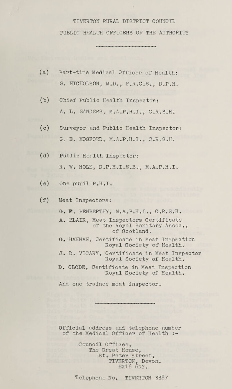 TIVERTON RURAL. DISTRICT COUNCIL PUBLIC HEALTH OFFICERS OF THE AUTHORITY (a) Part-time Medical Officer of Health: G. NICHOLSON, M.D. , F.R.C.S., D.P.H. (b) Chief Public Health Inspector: A. L. SANDERS, M.A.P.H.I., C.R.SoH. (c) Surveyor and Public Health Inspector: G« E. MOGFOHD, M.A.P.H.I., C.R.S.H. (d) Public Health Inspector: R. W. HOLE, DoPoH.IoE.Bo, M.A.P.H.I. (e) One pupil P.H.I. (f) Meat Inspectors: G. F. PENBERTHY, M.A.P.H.I., 0oR.S.Ho A. BLAIR, Meat Inspectors Certificate of the Royal Sanitary A.ssoc., of Scotlando G. HANNAN, Certificate in Meat Inspection Royal Society of Health. J. D0 VICARY, Certificate in Meat Inspector Royal Society of Health. D. CLODE, Certificate in Meat Inspection Royal Society of Health. And one trainee meat inspector. Official address and telephone number of the Medical Officer of Health :- Council Offices, The Great House, St. Peter Street, TIVERTON, Devon. EX16 6NY. Telephone No. TIVERTON 3387
