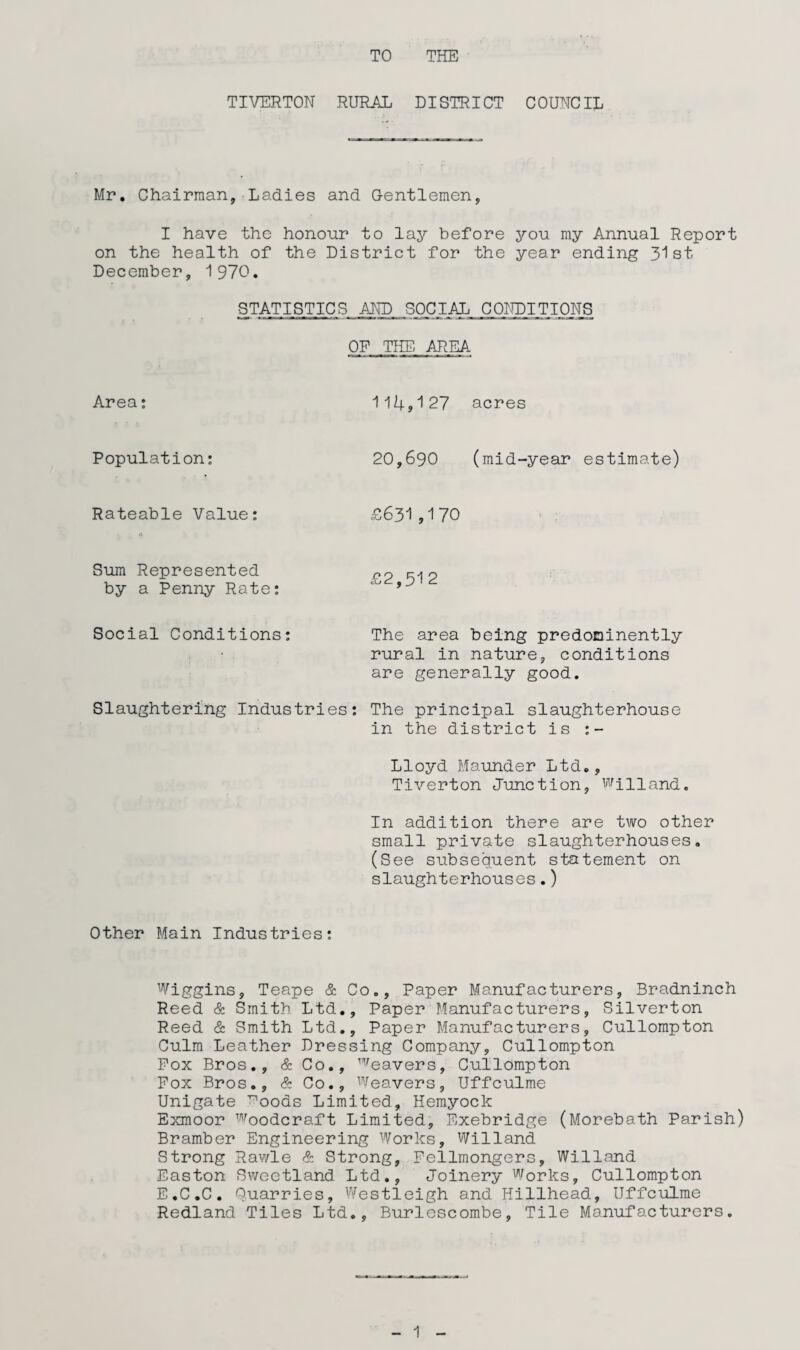 TO THE TIVERTON RURAL DISTRICT COUNCIL Mr. Chairman, Ladies and G-entlemen, I have the honour to lay before you my Annual Report on the health of the District for the year ending 31st December, 1970. STATISTICS AND .SOCIAL CONDITIONS OP THE. AREA Area: Population: Rateable Value: 114,127 acres 20,690 (mid-year estimate) £631 ,170 Sum Represented by a Penny Rate: Social Conditions: The area being predoninently rural in nature, conditions are generally good. Slaughtering Industries: The principal slaughterhouse in the district is :- Lloyd Maunder Ltd., Tiverton Junction, Willand. In addition there are two other small private slaughterhouses. (See subsequent statement on slaughterhouses.) Other Main Industries: Wiggins, Teape & Co., Paper Manufacturers, Bradninch Reed & Smith Ltd., Paper Manufacturers, Silverton Reed & Smith Ltd., Paper Manufacturers, Cullompton Culm Leather Dressing Company, Cullompton Pox Bros., & Co., leavers, Cullompton Fox Bros., & Co., Weavers, Uffculme Unigate ^oods Limited, Hemyock Exmoor woodcraft Limited, Exebridge (Morebath Parish) Bramber Engineering Works, Willand Strong Rawle & Strong, Pellmongers, Willand Easton Sweetland Ltd., Joinery Works, Cullompton E.C.C. Quarries, Westleigh and Hillhead, Uffculme Redland Tiles Ltd., Burlescombe, Tile Manufacturers.