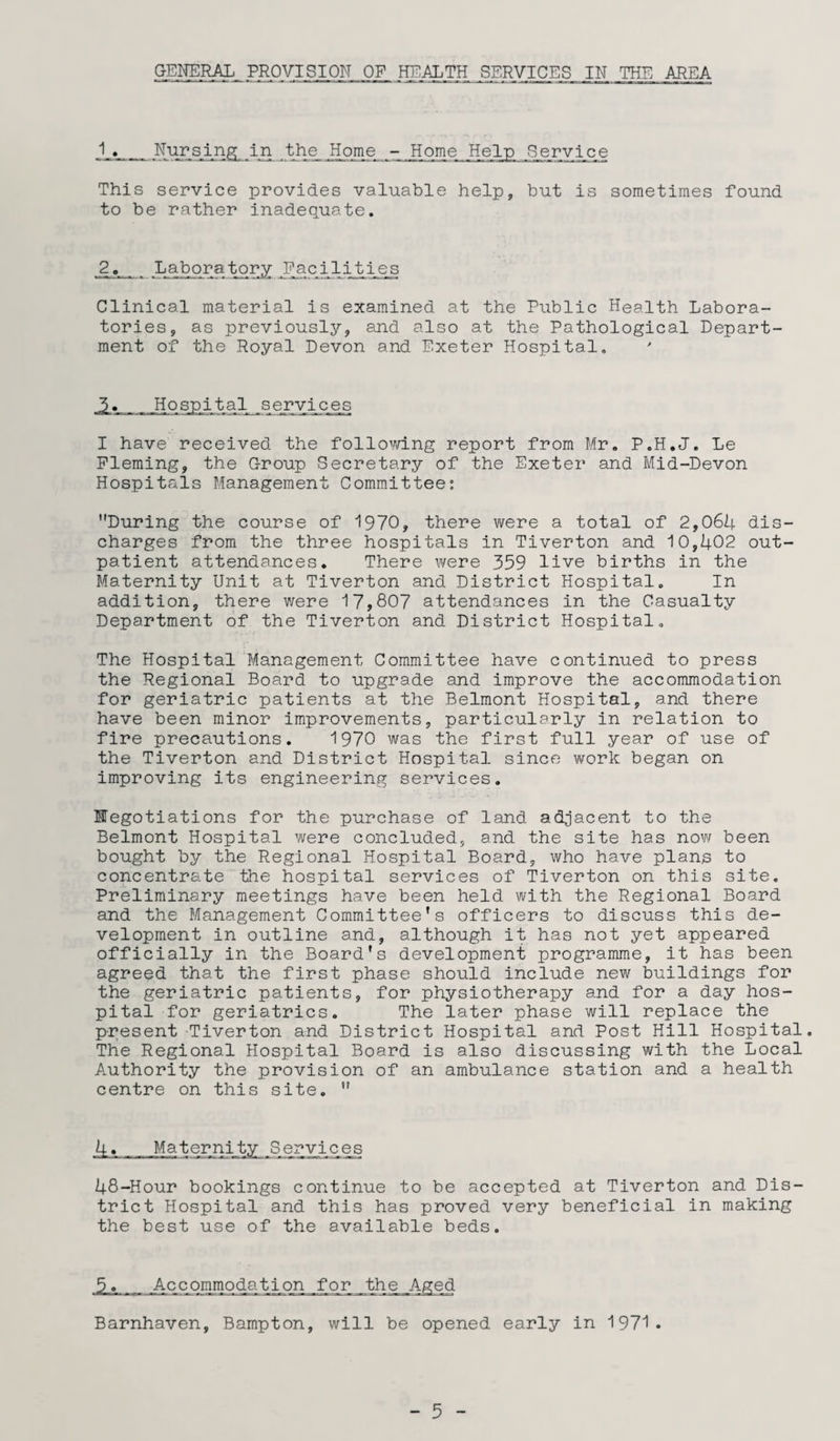 GENERAL PROVISION OF HEALTH SERVICES IN THE AREA 1,. Nursing in the Home - Home Help Service This service provides valuable help, but is sometimes found to be rather inadequate. Laboratory Facilities Clinical material is examined at the Public Health Labora¬ tories, as previously, and also at the Pathological Depart¬ ment of the Royal Devon and Exeter Hospital. J>._Hospital services I have received the following report from Mr. P.H.J. Le Fleming, the Group Secretary of the Exeter and Mid-Devon Hospitals Management Committee: During the course of 1970, there were a total of 2,064 dis¬ charges from the three hospitals in Tiverton and 10,402 out¬ patient attendances. There were 359 live births in the Maternity Unit at Tiverton and District Hospital. In addition, there were 17,807 attendances in the Casualty Department of the Tiverton and District Hospital. The Hospital Management Committee have continued to press the Regional Board to upgrade and improve the accommodation for geriatric patients at the Belmont Hospital, and there have been minor improvements, particularly in relation to fire precautions. 1970 was the first full year of use of the Tiverton and District Hospital since work began on improving its engineering services. negotiations for the purchase of land adjacent to the Belmont Hospital were concluded, and the site has now been bought by the Regional Hospital Board, who have plans to concentrate the hospital services of Tiverton on this site. Preliminary meetings have been held with the Regional Board and the Management Committee’s officers to discuss this de¬ velopment in outline and, although it has not yet appeared officially in the Board's development programme, it has been agreed that the first phase should include new buildings for the geriatric patients, for physiotherapy and for a day hos¬ pital for geriatrics. The later phase will replace the present Tiverton and District Hospital and Post Hill Hospital. The Regional Hospital Board is also discussing with the Local Authority the provision of an ambulance station and a health centre on this site.  4. Maternity Services 48-Hour bookings continue to be accepted at Tiverton and Dis¬ trict Hospital and this has proved very beneficial in making the best use of the available beds. 5_«,_Accommodation for the Aged Barnhaven, Bampton, will be opened early in 1971.