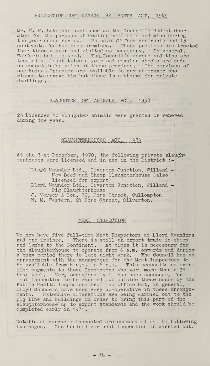 PREVENTION OP DAMAGE BY PESTS Mr. W. P. Lake has continued as the Council’s Rodent Oper¬ ator for the purpose of dealing with rats and mice during the year under review. We have 72 farm contracts and 13 contracts for business premises. These premises are treated four times a year and visited as necessary. In general, warfarin bait is used. Thel Council’s sewers and tips are treated at least twice a year and regular checks are made on rodent infestation at these premises. The services of our Rodent Operator are available to any ratepayer who wishes to engage him but there is a charge for private dwellings. SLAUGHTER OP ANIMALS 23 Licences to slaughter animals were granted or renewed during the year. SLAUGHTERHOUSES ACT. 1939 At the 31st December, 1970, the following private slaugh¬ terhouses were licensed and in use in the District Lloyd Maunder Ltd., Tiverton Junction, Willand - New Beef and Sheep Slaughterhouse (also licensed for export) Lloyd Maunder Ltd., Tiverton Junction, Willand - Pig Slaughterhouse J. Veysey & Son, 30, Pore Street, Cullompton N. M. Western, 24 Pore Street, Silverton. MEAT INSPECTION We now have five full-time Meat Inspectors at Lloyd Maunders and one Trainee. There is still an export trade in sheep and lambs to the Continent. At times it is necessary for the slaughterhouse to operate from 6 a.m. onwards and during a busy period there is late night work. The Council has an arrangement with the management for the Meat Inspectors to be available from 6 a.m. to 6 p.m. This necessitates over¬ time payments to those Inspectors who work more than a 38- hour week. Very occasionally it has been necessary for meat inspection to be carried out outside these hours by the Public Health Inspectors from the office but, in general, Lloyd Maunders have been very co-operative in these arrange¬ ments. Extensive alterations are being carried out to the pig line and buildings in order to bring this part of the slaughterhouse’ up to export standards and the work should be completed early in 1971. Details of carcases inspected are enumerated on the following two pages. One hundred per cent inspection is carried out.