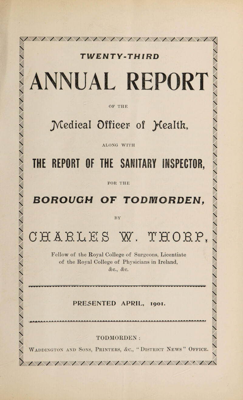 TWENTY-THIRD I i i I ANNUAL REPORT i I I I I OF THE JVtedieal Officer of j^ealth. ALONG WITH p 1 p < I I I THE REPORT OF THE SANITARY INSPECTOR, FOR THE BOROUGH OF TODMORDEN, BY i 1 I i I i I I I I I < I I I I I i i p P I I I 1 1 I < I I I I CHARLES W. THORP Fellow of the Royal College of Surgeons. Licentiate of the Royal College of Physicians in Ireland, &c., &c. I I I I I 1 is PRESENTED APRIL, 1901. lAAAAAAAA AAAAAAA4 I I I » I I i TODMORDEN: Waddington and Sons, Printers, &c., 14 District News ” Office. 1 is