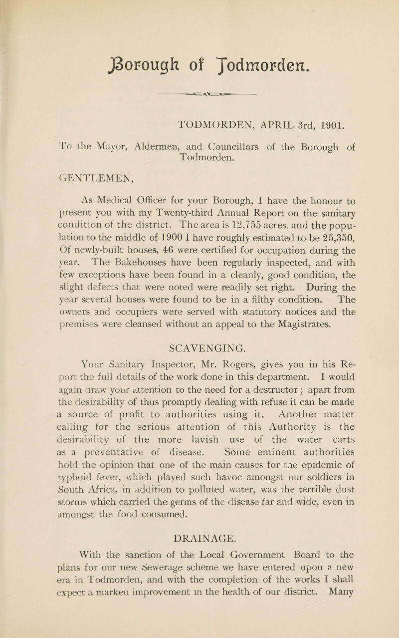 J3orough of Jodmorderc. TODMORDEN, APRIL 3rd, 1901. To the Mayor, Aldermen, and Councillors of the Borough of Todmorden. GENTLEMEN, As Medical Officer for your Borough, I have the honour to present you with my Twenty-third Annual Report on the sanitary condition of the district. The area is 12,755 acres, and the popu¬ lation to the middle of 1900 I have roughly estimated to be 25,350. Of newly-built houses, 46 were certified for occupation during the year. The Bakehouses have been regularly inspected, and with few exceptions have been found in a cleanly, good condition, the slight defects that were noted were readily set right. During the year several houses were found to be in a filthy condition. The owners and occupiers were served with statutory notices and the premises were cleansed without an appeal to the Magistrates. SCAVENGING. Your Sanitary Inspector, Mr. Rogers, gives you in his Re¬ port the full details of the work done in this department. I would again draw your attention to the need for a destructor; apart from the desirability of thus promptly dealing with refuse it can be made a source of profit to authorities using it. Another matter calling for the serious attention of this Authority is the desirability of the more lavish use of the water carts as a preventative of disease. Some eminent authorities hold the opinion that one of the main causes for toe epidemic of typhoid fever, which played such havoc amongst our soldiers in South Africa, in addition to polluted water, was the terrible dust storms which carried the germs of the disease far and wide, even in amongst the food consumed. DRAINAGE. With the sanction of the Local Government Board to the plans for our new Sewerage scheme we have entered upon 9 new era in Todmorden, and with the completion of the works I shall expect a marked improvement in the health of our district. Many