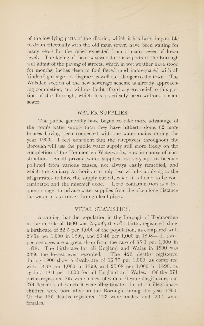 of the low lying parts of the district, which it has been impossible to drain effectually with the old main sewer, have been waiting for many years for the relief expected from a main sewer of lower level. The laying of the; new sewers for these parts of the Borough will admit of the paving of streets, which in wet weather have stood for months, inches deep in foul foeted mud impregnated with all kinds of garbage—a disgrace as well as a danger to- the town. The Walsden section of the new sewerage scheme is already approach¬ ing completion, and will no> doubt afford a great relief to this por¬ tion of the Borough, which has practically been without a main sewer. WATER SUPPLIES. The public generally have begun to1 take more advantage of the town’s water supply than they have hitherto done, 82 more houses having been connected with the water mains during the year 1900. I feel confident that the ratepayers throughout the Borough will use the public water supply still more freely on the completion of the Todmorden Waterworks, now in course1 of con¬ struction. Small private water supplies are very apt to become polluted from various causes, not always easily remedied, and which the Sanitary Authority can only deal with by applying to- the Magistrates to have the supply cut off, when it is found to be con¬ taminated and the mischief done. Lead contamination is a fre¬ quent danger to1 private water supplies from the often long distance the water has to travel through lead pipes. VITAL STATISTICS. Assuming that the population in the Borough of Todmorden in the middle of 1900 was 25,350, the 571 births registered show a birth-rate of 2 2 * 5 per 1,000 of the population, as compared with 23'54 per 1,000 in 1899, and 23‘46 per 1,000 in 1898—all three per centages are a great drop from the rate of 3.5-3 per 1,000 in 1878. The birth-rate for all England and Wales in 1900 was 28’9, the lowest ever recorded. The 425 deaths registered during 1900 show a death-rate of 16‘77 per 1,000, as compared with 18'39 per 1,000 in 1899, and 20‘08 per 1,000 in 1898, as against 18' 1 per 1,000 for all England and Wales. Of the 571 births registered 297 were males, of which 10 were illegitimate, and 274 females, of which 6 were illegitimate; in all 16 illegitimate children were born alive in the Borough during the year 1900. Of the 425 deaths registered 223 were males and 202 were females.