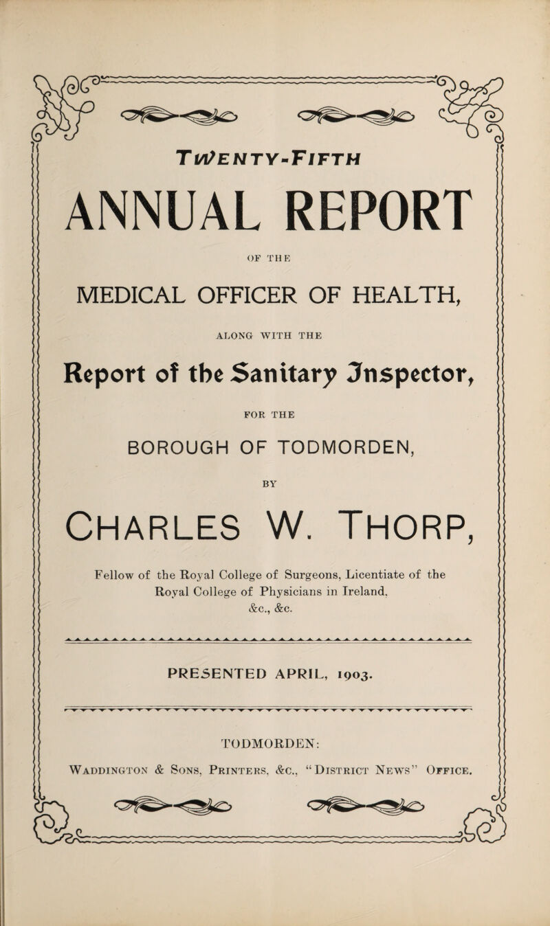 Ti/i/enty-Fifth ANNUAL REPORT OF thp: MEDICAL OFFICER OF HEALTH, ALONG WITH THE Report of the Sanitary Jnspector^ FOR THE BOROUGH OF TODMORDEN, Charles W. Thorp, Fellow of the Royal College of Surgeons, Licentiate of the Royal College of Physicians in Ireland, &c., &c. PRESENTED APRIL, 1903. TODMORDEN: Waddington & Sons, Printers, &c., “District News” Office.