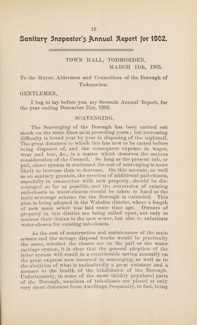 SanitorY 3nspeetor’s Annual 5lepovt jor 1902. TOWN HALL, TODMORDEN, MARCH 11th, 1903. To the Mayor, Aldermen and Councillors of the Borough of Todmorden. GENTLEMEN, I beg to lay before you my Seventh Annual Report, for the year ending December 31st, 1902. SCAVENGING. The Scavenging of the Borough has been carried out much on the same lines as in preceding years ; but increasing difficulty is found year by year in disposing of the nightsoil. The great distances to which this has now to be carted before being disposed of, and the consequent expense in wages, Avear and tear, &c., is a matter which deserves the serious consideration of the Council. So long as the present tub, or pail, closet system is continued the cost of scavenging is more likely to increase than to decrease. On this account, as well as on sanitary grounds, the erection of additional pail-closets, especially in connection Avith neAV property, should be dis¬ couraged so far as possible, and the conversion of existing pail-closets to water-closets should be taken in hand as the main seAverage scheme for the Borough is extended. This plan is being adopted in the Walsden district, Avhere a length of neAV main seAver was laid some time ago. Owners of property in this district are being called upon, not only to connect their drains to the new sewer, but also to substitute Avater-closets for existing tub-closets. As the cost of construction and maintenance of the main sewers and the sewage disposal works would be pi-actically the same, Avliether the closets are on the pail or the water carriage system, it is clear that the general ado})tion of the latter system will result in a consideral)le saving annually on the great expense noAv incurred in scavenging, as Avell as in the abolition of Avhat is undoubtedly a great nuisance and a menace to the health of the inhabitants of the Borough. Unfortunately, in some of the more thickly populated parts of the Borough, numbers of tub-closets are placed at only very short distances from dwellings, frequently, in fact, being