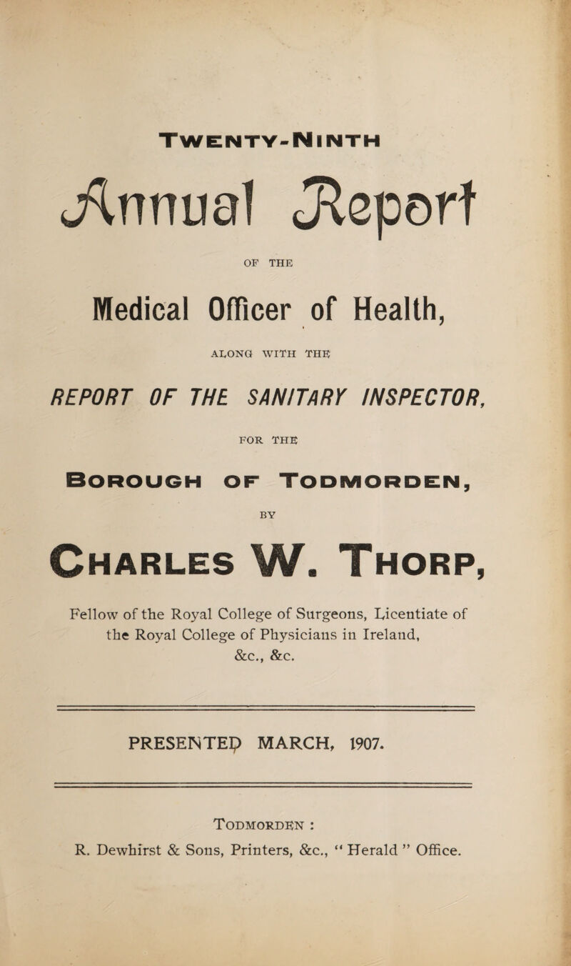 (ilnnual Jleporf OF THE Medical Officer of Health, I AEONG WITH THE REPORT OF THE SANITARY INSPECTOR, FOR THE Borough of Todmorden, Charles W. Thorp, Fellow of the Royal College of Surgeons, Licentiate of the Royal College of Physicians in Ireland, &c., &c. PRESENTEi;) MARCH, 1907. Todmordkn : R. Dewhirst & Sons, Printers, &c., “ Herald ” Office.