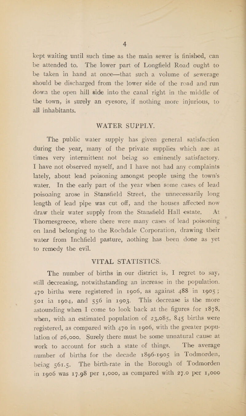 kept waiting until such time as the main sewer is finished, can be attended to. The lower part of Longfield Road ought to be taken in hand at once'—that such a volume of sewerage should be discharged from the lower side of the road and run d'Own the open hill side into the canal right in the middle of the town, is surely an eyesore, if nothing more injurious, to all inhabitants. WATER SUPPLY. The public water supply has given general satisfaction during the year, many of the private supplies which are at times very intermittent not being so eminently satisfactory. I have not observed myself, and I have not had any complaints lately, about lead poisoning amongst people using the tO'wn’s water. In the early part of the year when some cases of lead poisoning arose in Stansfield Street, the unnecessarily long length of lead pipe was cut off, and the houses affected now draw their water supply from the Stansfield Hall estate. At Th'Ornesgreece, where there were many cases of lead poiso'ning on land belonging to the Rochdale Corporation, drawing their water from Inchfield pasture, nothing has been done as yet to remedy the evil. VITAL STATISTICS. The number of births in our district is, I regret to say, still decreasing, notwithstanding an increase in the population. 470 births were registered in 1906, as against 488 in 1905 ; 501 in 1904, and 556 in 1903. This decrease is the more astounding when I come to look back at the figures for 1878, when, with an estimated population 'of 23,085, 845 births were registered, as compared with 470 in 1906, with the greater popu¬ lation of 26,000. Surely there must be some' unnatural cause at work to account for such a state of things. The average jiumber of births for the decade 1896-1905 in Todmorden, being 561.5. The birth-rate in the Borough of Todmorden in 1906 was 17.98 per 1,000, as compared with 27.0 per 1,000