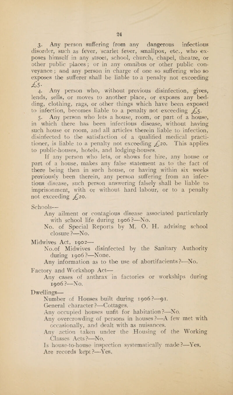 3- Any person suffering from any dangerous infectious disorder, such as feVer, scarlet fever, smallpox, etc., who' ex¬ poses himself in any street, school, church, chapel, theatre, or other public places; or in any omnibus or other public con¬ veyance ; and any person in charge of one so suffering who so exposes the sufferer shall be liable tO' a penalty not exceeding 4. Any person who, without previous disinfection, gives, lends, sells, or moves to another place, or exposes any bed¬ ding, clothing, rags, or other things which have been exposed to infection, becomes liable tO' a penalty not exceeding 5. Any person who lets a house, room, or part of a hous<e, in which there has been infectious disease, without having such house or room, and all articles therein liable to infection, disinfected to the satisfaction of a qualified medical practi¬ tioner, is liable to a penalty not exceeding ^20. This applies to public-houses, hotels, and lodging-houses. If any person who lets, or shows for hire, any house or part of a house, makes any false statement as to the fact of there being then in such house, or having within six weeks previously been therein, any person suffering from an infec¬ tious disease, such person answiering falsely shall be liable to imprisonment, with or without hard labour, or to a penalty not exceeding ^20. Schools— Any ailment or contagious disease associated particularly with school life during 1,906?—No, No. of Special Reports by M. O. H. advising school closure ?—No. Midwives Act, 1902— No.of Midwives disinfected by the Sanitary Authority during 1906 ?—None. Any information as tO' the use of abortlfacients ?—^No. Factory and Workshop Act— Any cases of anthrax in factories or workships during 1906 ?—No. Dwellings— Number of Houses built during 1906?—91. General character ?—Cottages. Any occupied houses unfit for habitation ?—No. Any overcrowding of persons in houses ?—A few met with occasionally, and dealt with as nuisances. Any action taken under the Housing of the Working Classes Acts ?—No. Is house-to-house inspection systematically made?—^Yes. Are records ke'pt?—Yes.