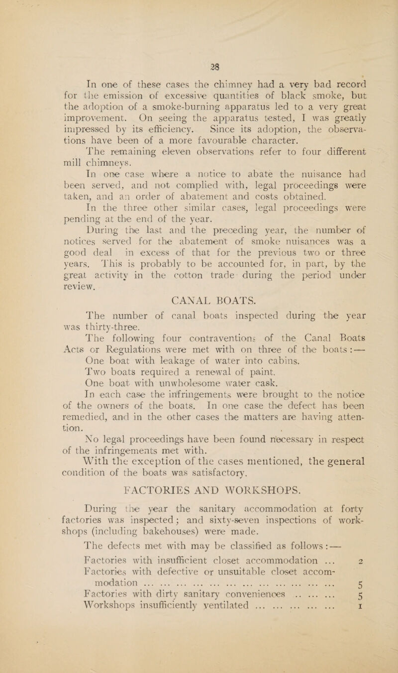 In one of these cases the chimney had a very bad record for the emission of excessive quantities of black smoke, but the adoption of a smoke-burning apparatus led to a very great improvement. On seeing the apparatus tested, I was greatly impressed by its efficiency. Since its adoption, the observa¬ tions have been of a more favourable character. The remaining eleven observations refer to four different mill chimneys. In one case where a notice’ to abate the nuisance had been served, and not complied with, legal proceedings were taken, and an order of abatement and costs obtained. In the three other similar cases, legal proceedings were pending at the end of the year. During the last and the preceding year, the number of notices served for the abatement of smoke nuisances was a good deal in excess of that for the previous two or three years. I'his is probably to be accounted for, in part, by the great activity in the cotton trade during the period under review. CANAL BOATS. The number of canal boats inspected during the year was thirty-three. The following four cootraventioni of the Canal Boats Acts or Regulations were met with on three of the boats : — One boat with leakage of water into cabins. Two' boats required a renewal of paint. One boat with unwholesome water cask. In each case the infringements were brought to the notice of the owners of the boats. In one case the defect has been remedied, and in the other cases the matters are having atten¬ tion. No legal proceedings have been found n'ecessary in respect of the infringements met with. With the exception of the ca.ses mentioned, the general condition of the boats was satisfactory. FACTORIES AND WORKSHOPS. During the year the sanitary accommodation at forty factories was inspected; and sixty-seven inspections of work¬ shops (including bakehouses) were made. The defects met with may be classified as follow^s : — Factories with insufficient closet accommodation ... 2 Factories with defective or unsuitable closet accom¬ modation . 5 Factories with dirty sanitary conveniences . 5 Workshops insufficiently ventilated . i